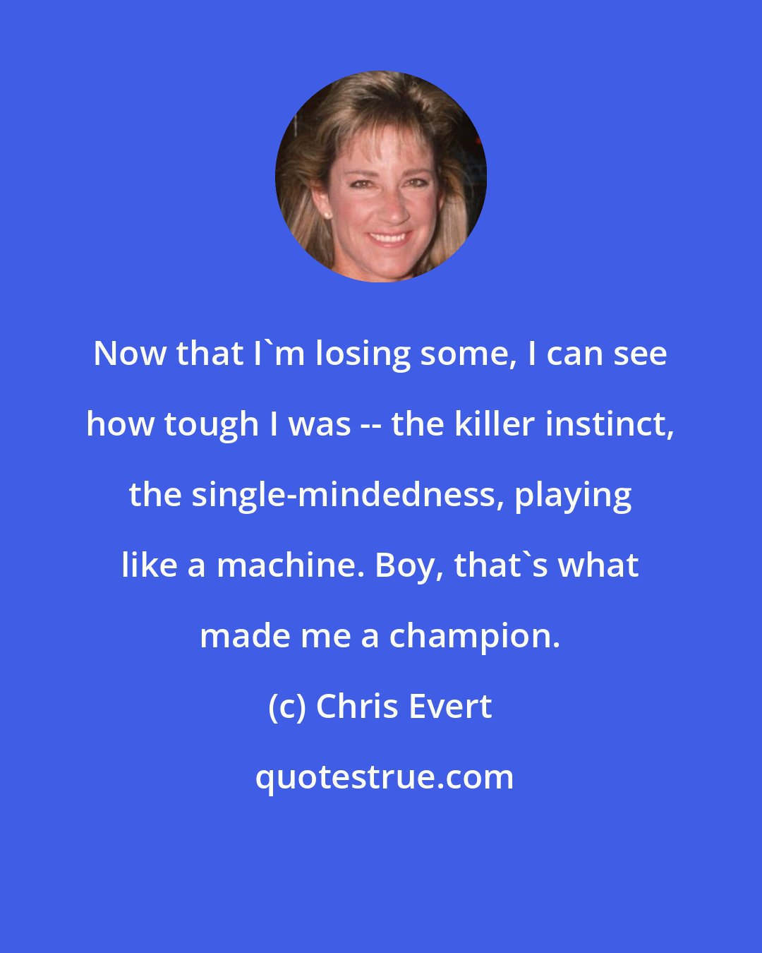 Chris Evert: Now that I'm losing some, I can see how tough I was -- the killer instinct, the single-mindedness, playing like a machine. Boy, that's what made me a champion.