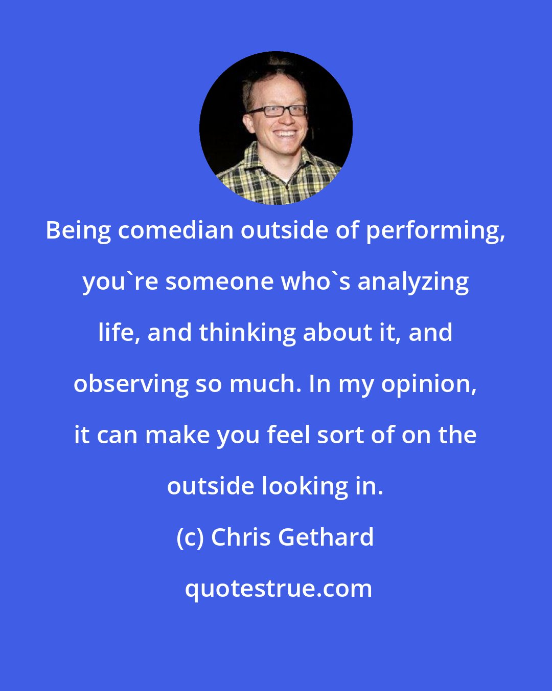 Chris Gethard: Being comedian outside of performing, you're someone who's analyzing life, and thinking about it, and observing so much. In my opinion, it can make you feel sort of on the outside looking in.