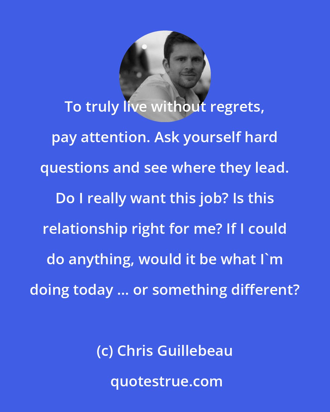 Chris Guillebeau: To truly live without regrets, pay attention. Ask yourself hard questions and see where they lead. Do I really want this job? Is this relationship right for me? If I could do anything, would it be what I'm doing today ... or something different?