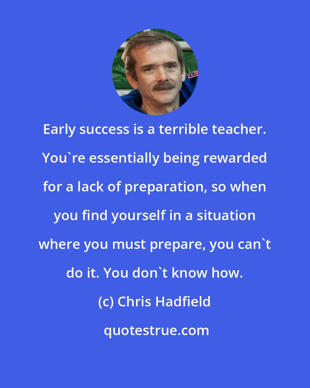 Chris Hadfield: Early success is a terrible teacher. You're essentially being rewarded for a lack of preparation, so when you find yourself in a situation where you must prepare, you can't do it. You don't know how.