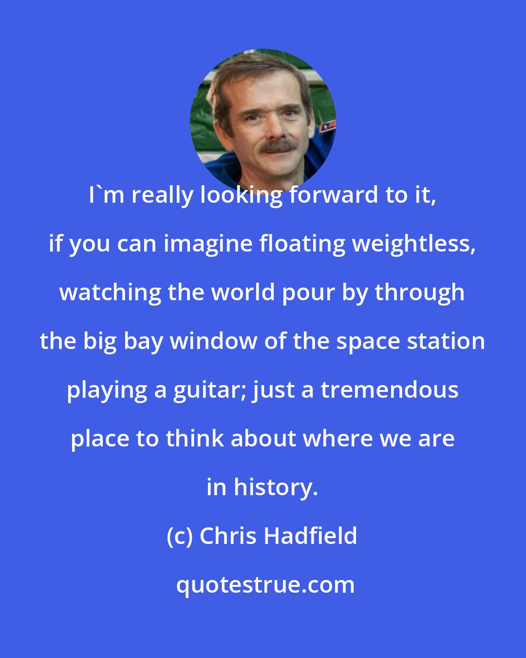 Chris Hadfield: I'm really looking forward to it, if you can imagine floating weightless, watching the world pour by through the big bay window of the space station playing a guitar; just a tremendous place to think about where we are in history.