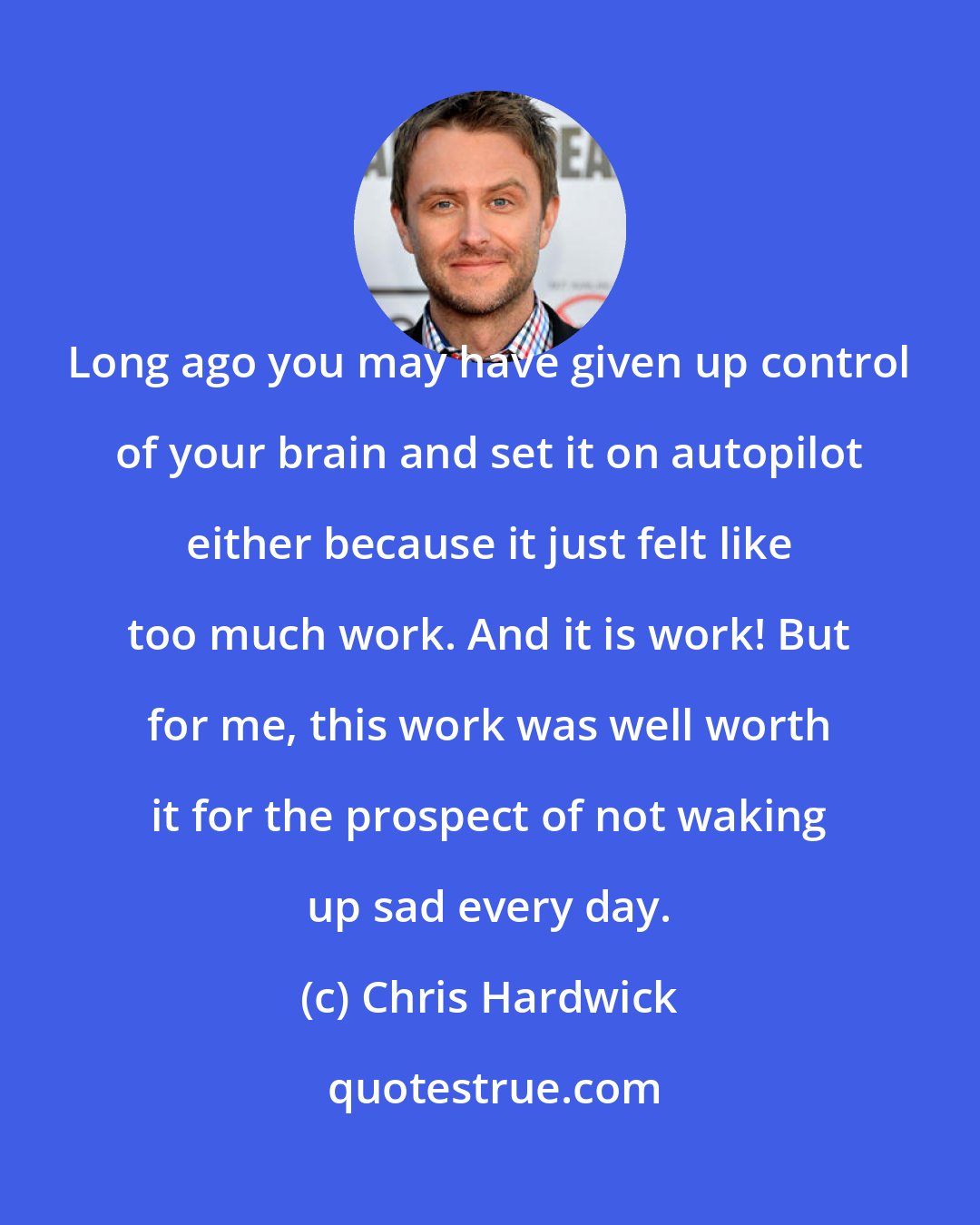 Chris Hardwick: Long ago you may have given up control of your brain and set it on autopilot either because it just felt like too much work. And it is work! But for me, this work was well worth it for the prospect of not waking up sad every day.