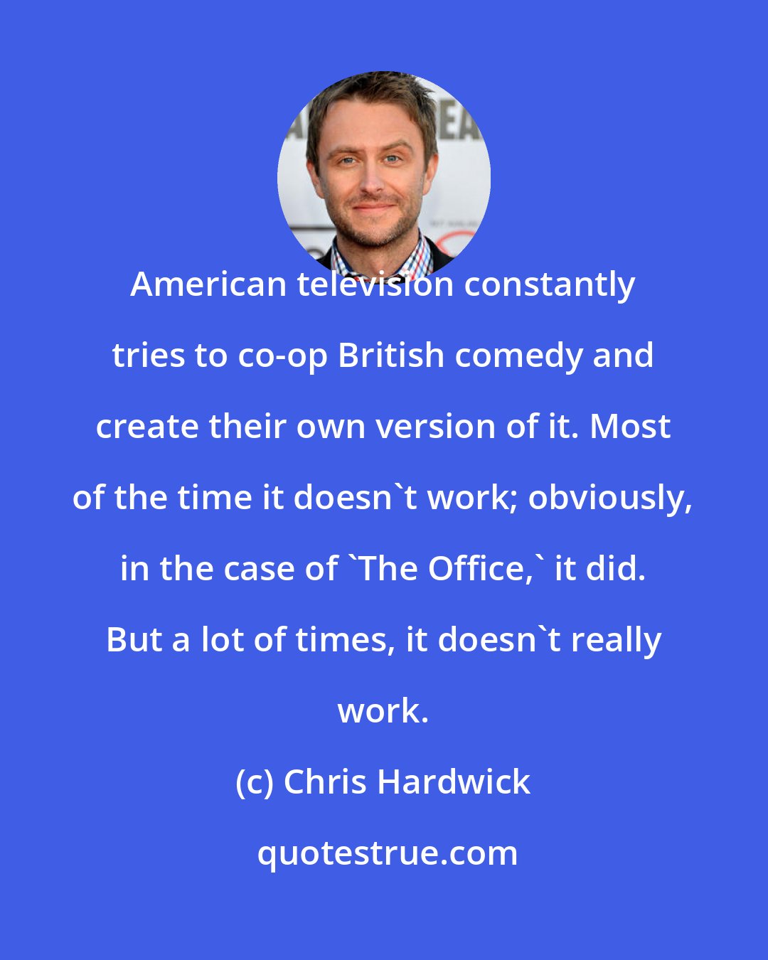 Chris Hardwick: American television constantly tries to co-op British comedy and create their own version of it. Most of the time it doesn't work; obviously, in the case of 'The Office,' it did. But a lot of times, it doesn't really work.