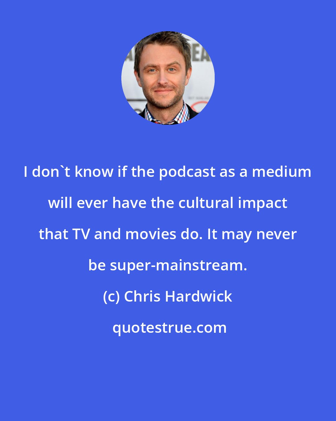 Chris Hardwick: I don't know if the podcast as a medium will ever have the cultural impact that TV and movies do. It may never be super-mainstream.