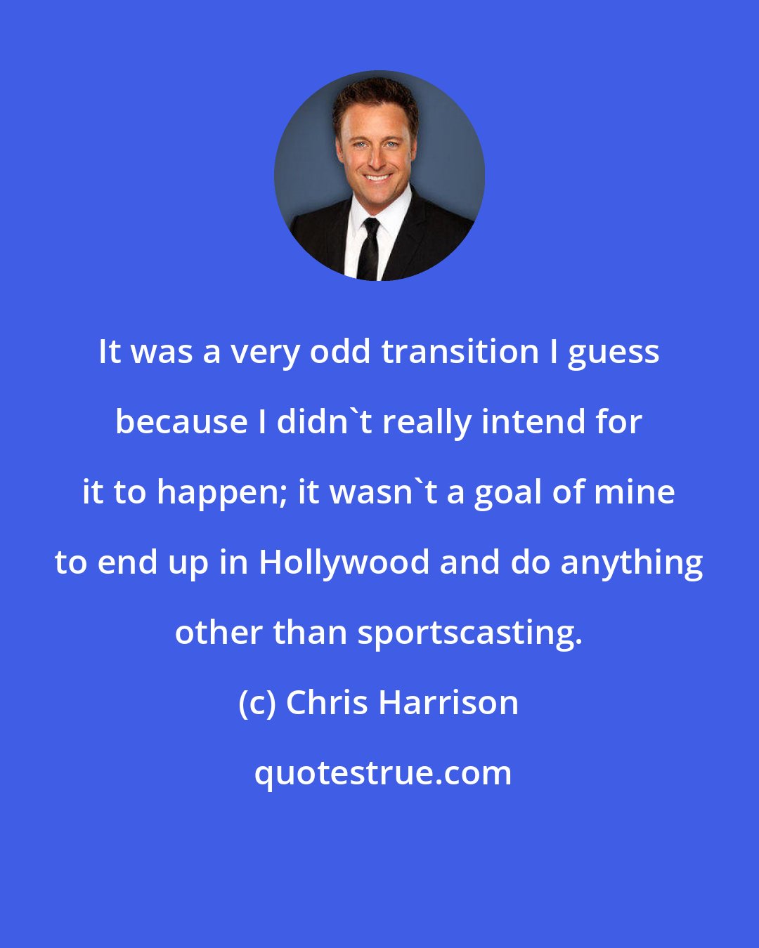 Chris Harrison: It was a very odd transition I guess because I didn't really intend for it to happen; it wasn't a goal of mine to end up in Hollywood and do anything other than sportscasting.