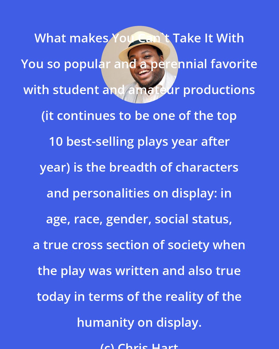 Chris Hart: What makes You Can't Take It With You so popular and a perennial favorite with student and amateur productions (it continues to be one of the top 10 best-selling plays year after year) is the breadth of characters and personalities on display: in age, race, gender, social status, a true cross section of society when the play was written and also true today in terms of the reality of the humanity on display.