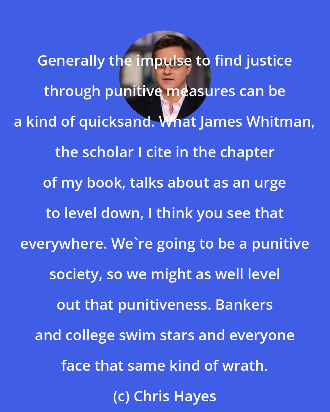 Chris Hayes: Generally the impulse to find justice through punitive measures can be a kind of quicksand. What James Whitman, the scholar I cite in the chapter of my book, talks about as an urge to level down, I think you see that everywhere. We're going to be a punitive society, so we might as well level out that punitiveness. Bankers and college swim stars and everyone face that same kind of wrath.