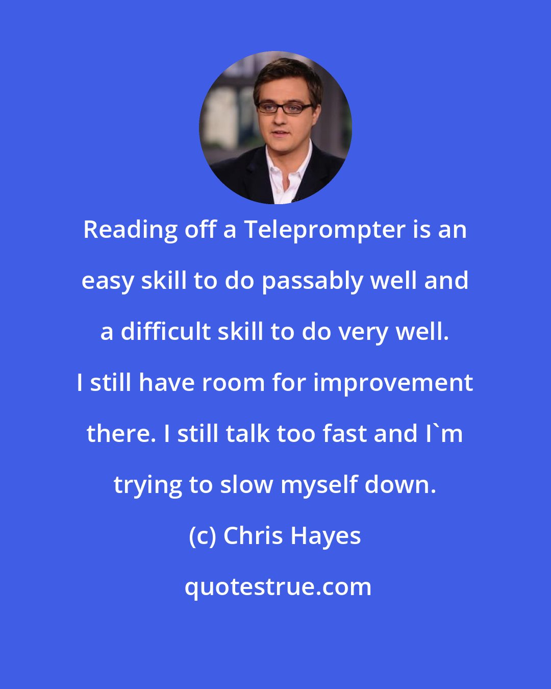 Chris Hayes: Reading off a Teleprompter is an easy skill to do passably well and a difficult skill to do very well. I still have room for improvement there. I still talk too fast and I'm trying to slow myself down.