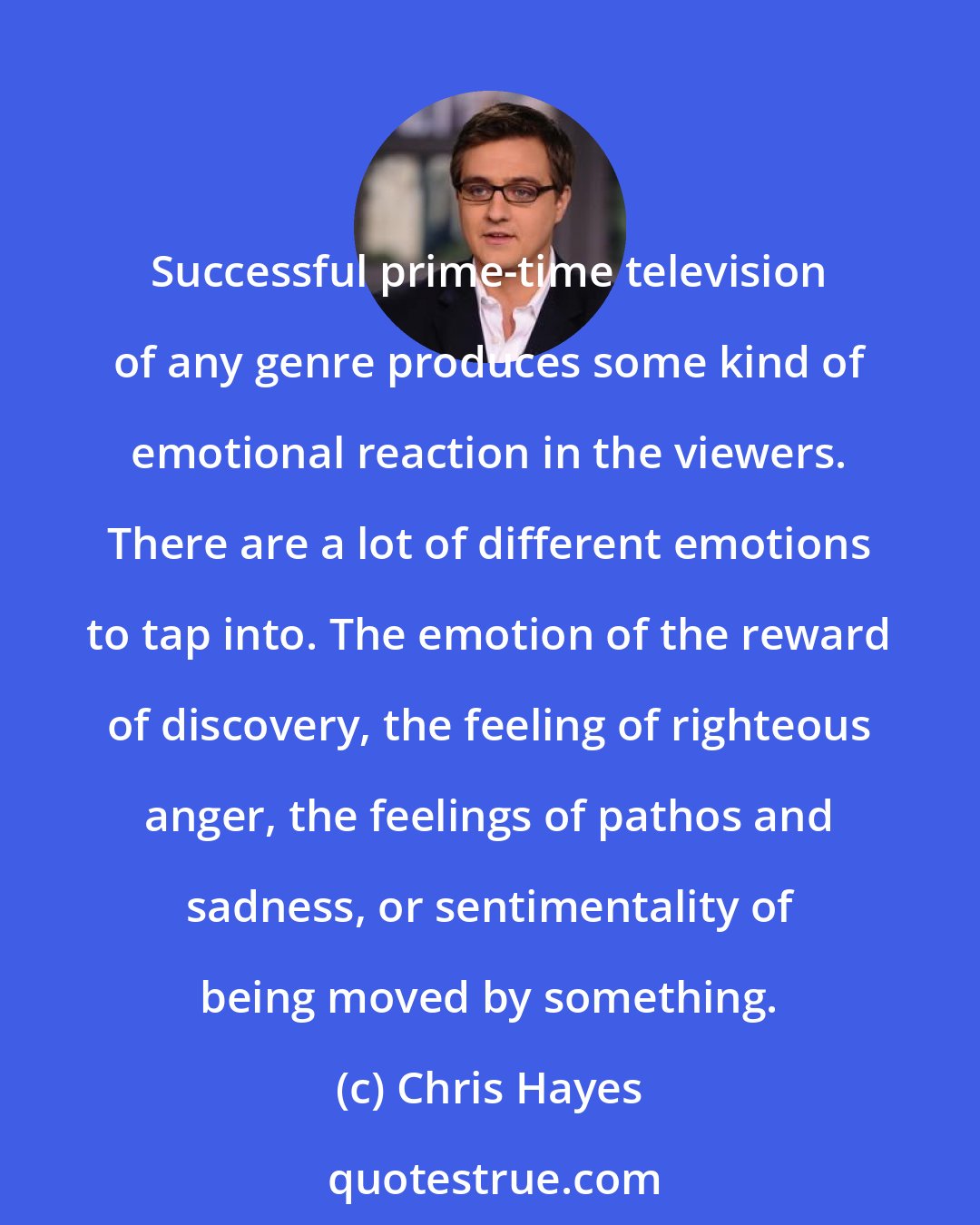 Chris Hayes: Successful prime-time television of any genre produces some kind of emotional reaction in the viewers. There are a lot of different emotions to tap into. The emotion of the reward of discovery, the feeling of righteous anger, the feelings of pathos and sadness, or sentimentality of being moved by something.