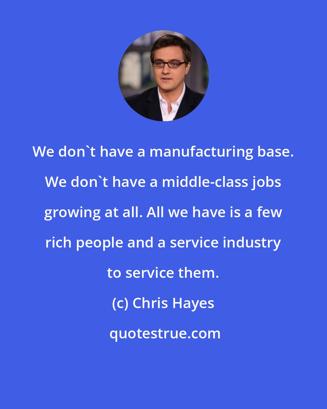 Chris Hayes: We don`t have a manufacturing base. We don`t have a middle-class jobs growing at all. All we have is a few rich people and a service industry to service them.