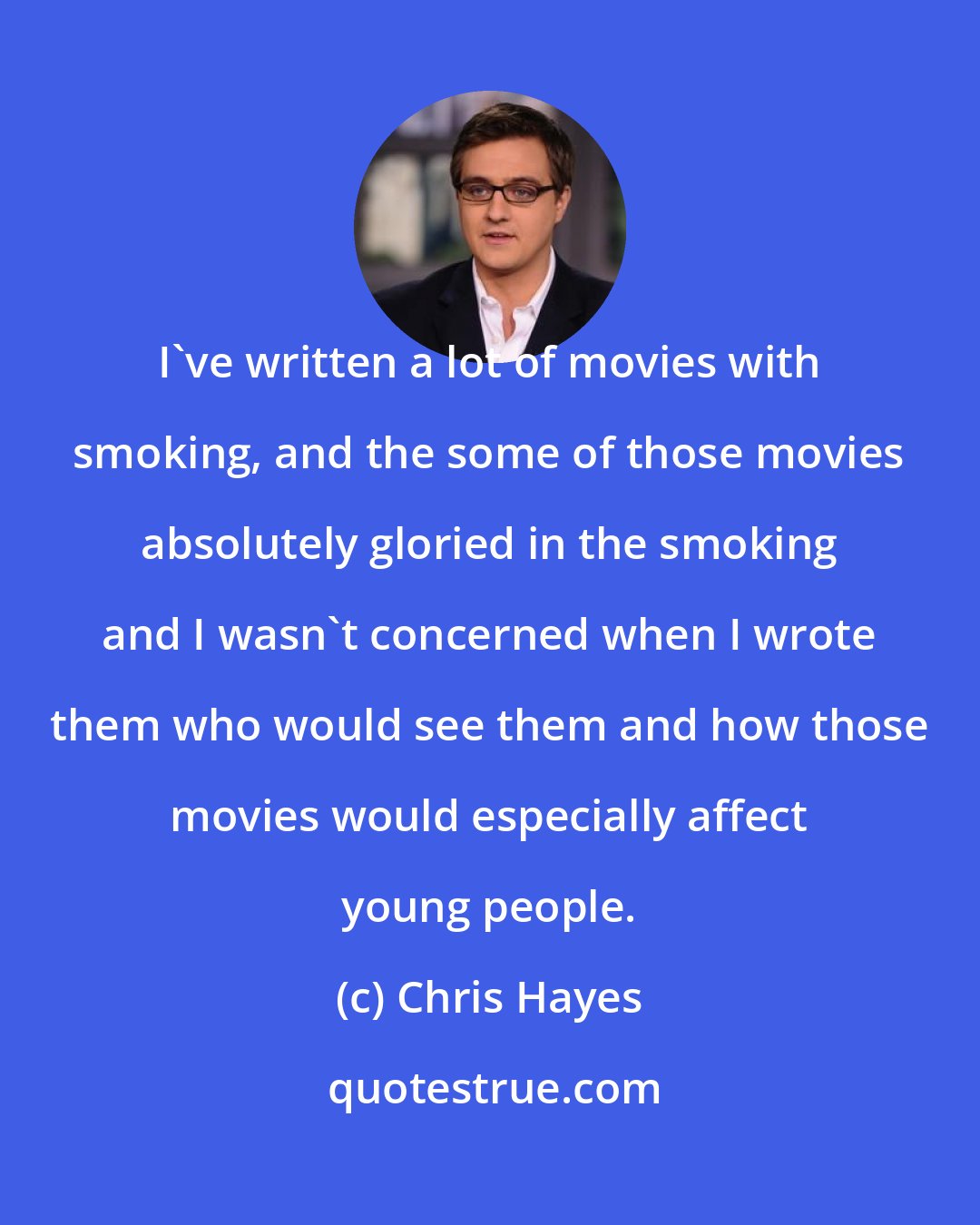 Chris Hayes: I've written a lot of movies with smoking, and the some of those movies absolutely gloried in the smoking and I wasn't concerned when I wrote them who would see them and how those movies would especially affect young people.