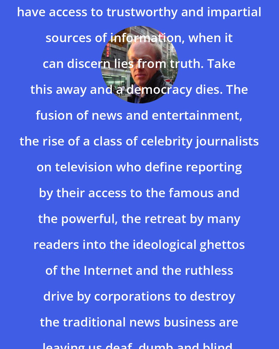 Chris Hedges: A democracy survives when its citizens have access to trustworthy and impartial sources of information, when it can discern lies from truth. Take this away and a democracy dies. The fusion of news and entertainment, the rise of a class of celebrity journalists on television who define reporting by their access to the famous and the powerful, the retreat by many readers into the ideological ghettos of the Internet and the ruthless drive by corporations to destroy the traditional news business are leaving us deaf, dumb and blind.