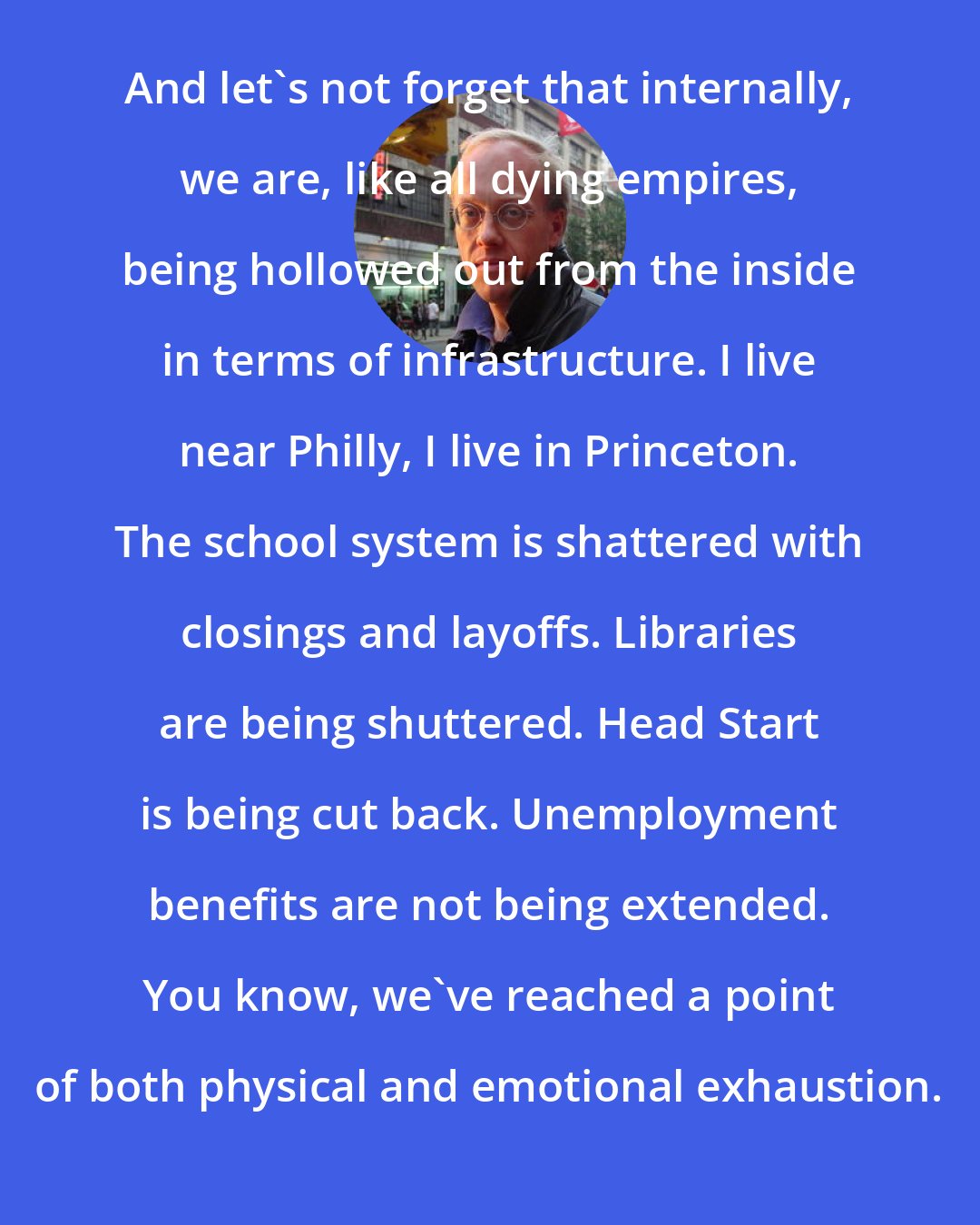 Chris Hedges: And let's not forget that internally, we are, like all dying empires, being hollowed out from the inside in terms of infrastructure. I live near Philly, I live in Princeton. The school system is shattered with closings and layoffs. Libraries are being shuttered. Head Start is being cut back. Unemployment benefits are not being extended. You know, we've reached a point of both physical and emotional exhaustion.