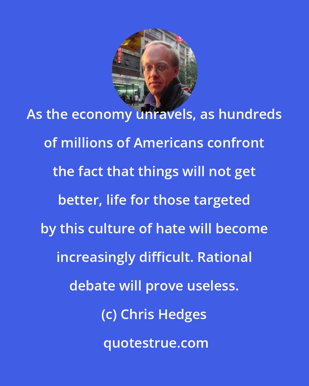 Chris Hedges: As the economy unravels, as hundreds of millions of Americans confront the fact that things will not get better, life for those targeted by this culture of hate will become increasingly difficult. Rational debate will prove useless.