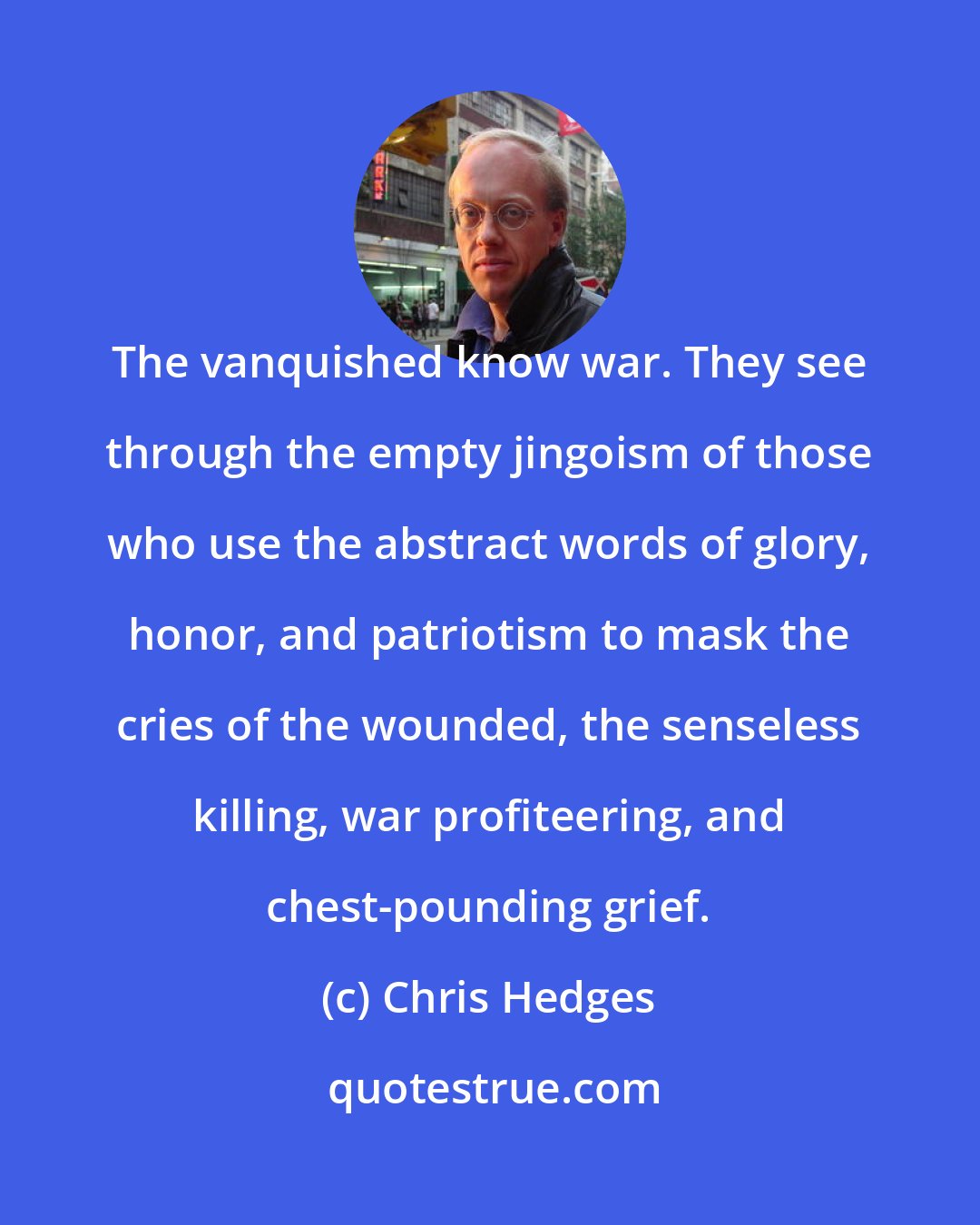 Chris Hedges: The vanquished know war. They see through the empty jingoism of those who use the abstract words of glory, honor, and patriotism to mask the cries of the wounded, the senseless killing, war profiteering, and chest-pounding grief.
