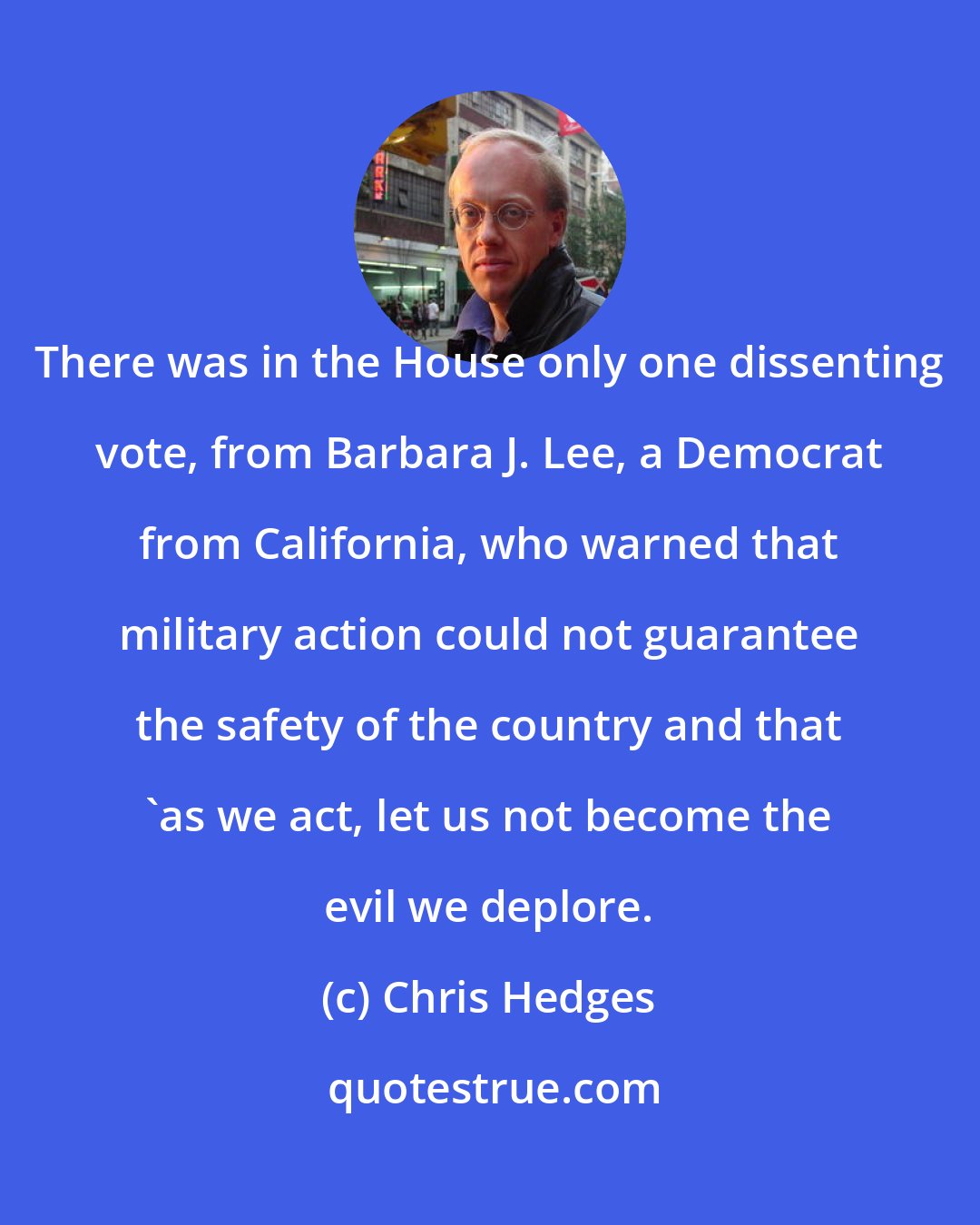 Chris Hedges: There was in the House only one dissenting vote, from Barbara J. Lee, a Democrat from California, who warned that military action could not guarantee the safety of the country and that 'as we act, let us not become the evil we deplore.