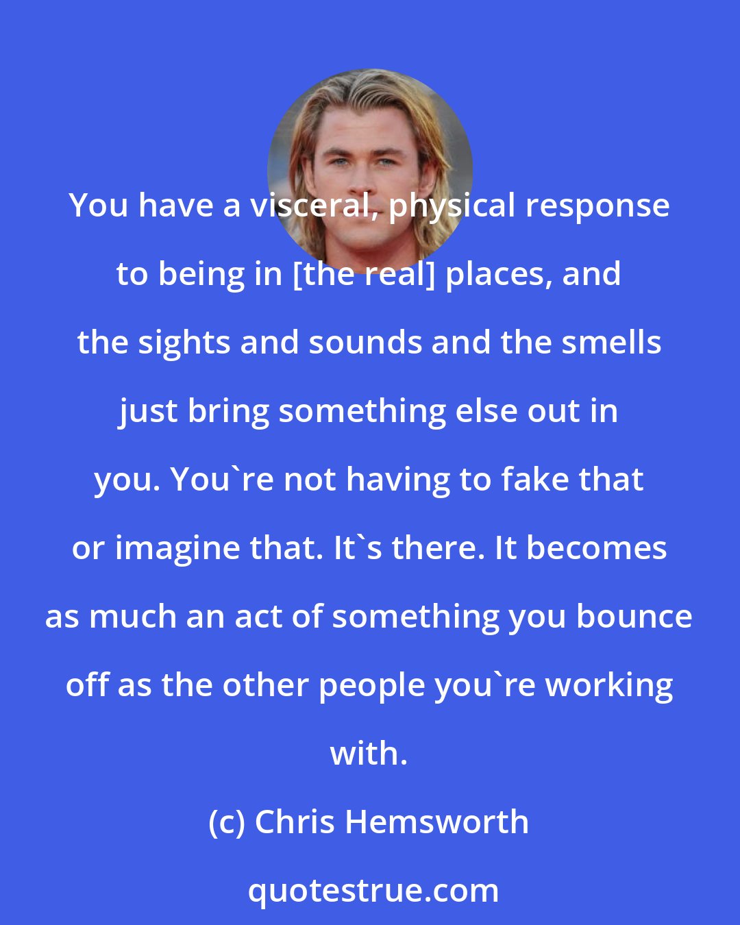 Chris Hemsworth: You have a visceral, physical response to being in [the real] places, and the sights and sounds and the smells just bring something else out in you. You're not having to fake that or imagine that. It's there. It becomes as much an act of something you bounce off as the other people you're working with.