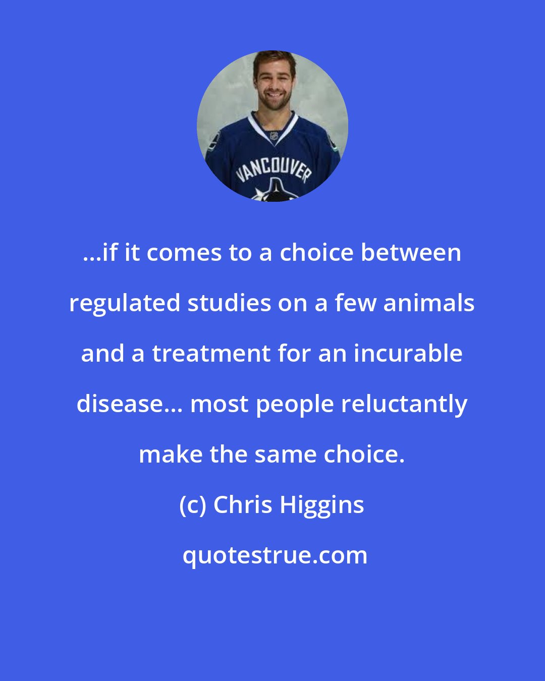 Chris Higgins: ...if it comes to a choice between regulated studies on a few animals and a treatment for an incurable disease... most people reluctantly make the same choice.