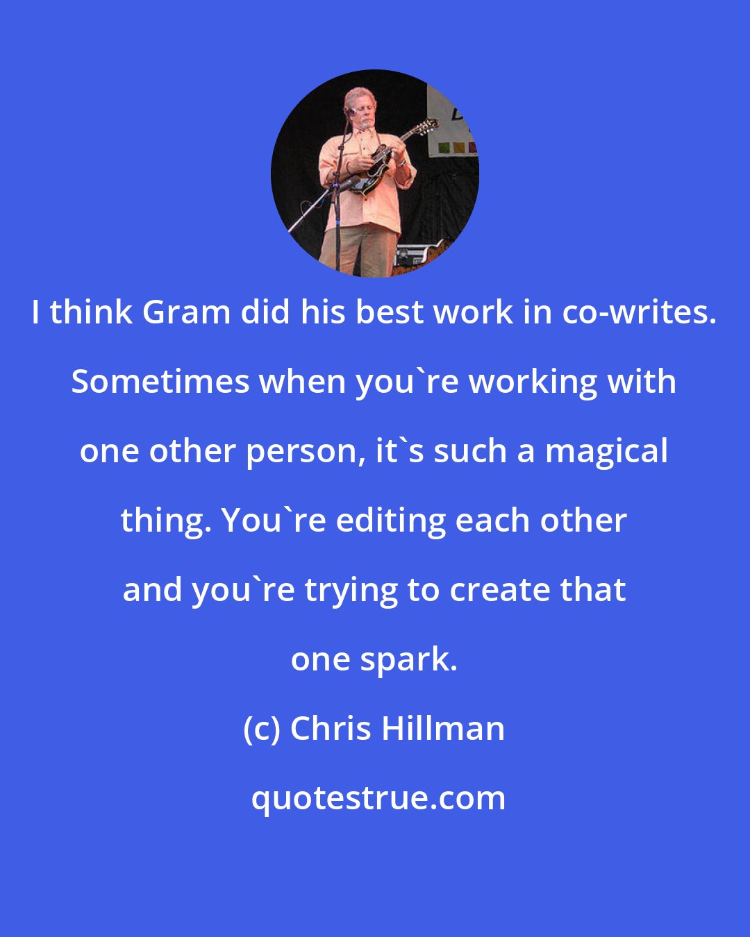 Chris Hillman: I think Gram did his best work in co-writes. Sometimes when you're working with one other person, it's such a magical thing. You're editing each other and you're trying to create that one spark.