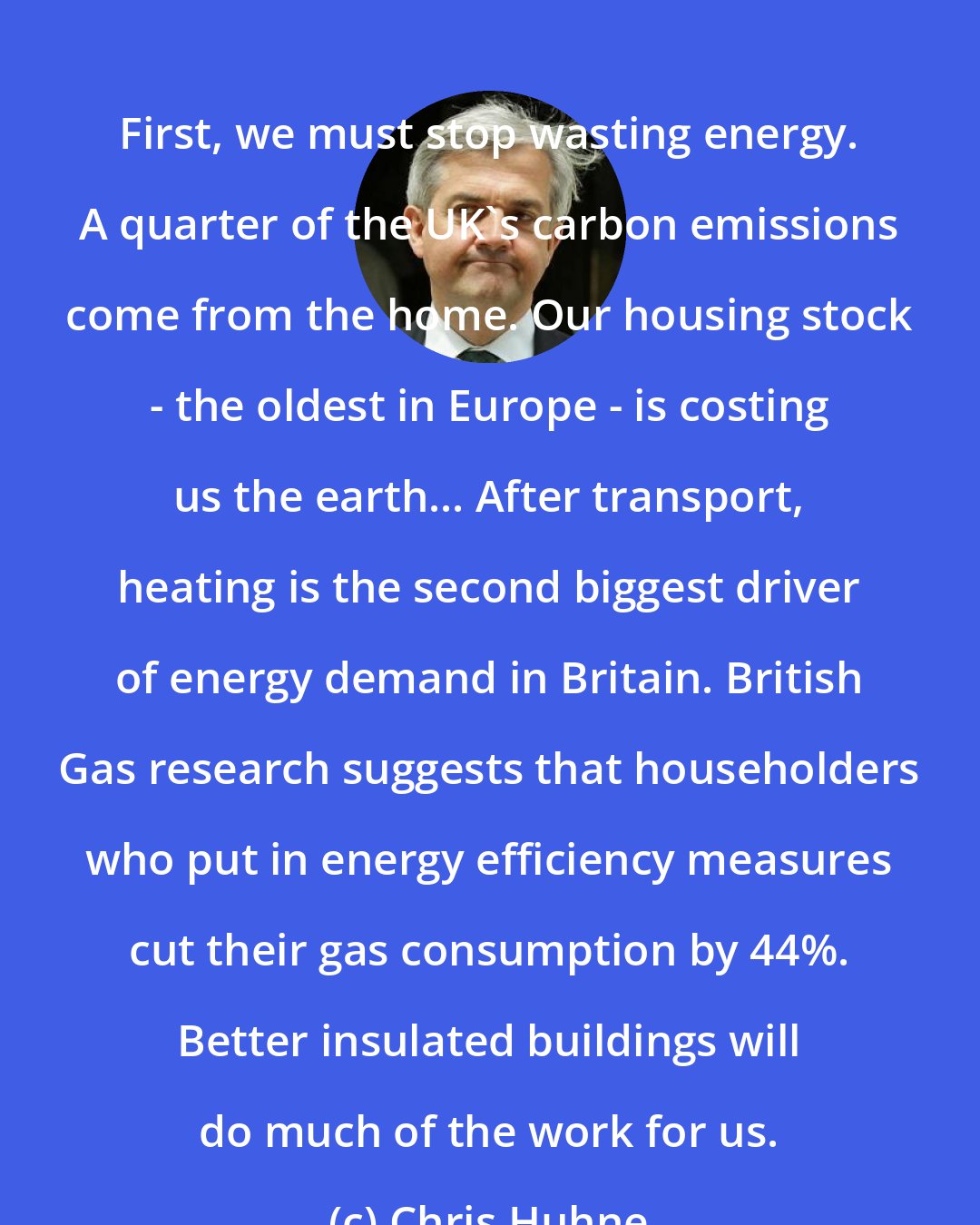 Chris Huhne: First, we must stop wasting energy. A quarter of the UK's carbon emissions come from the home. Our housing stock - the oldest in Europe - is costing us the earth... After transport, heating is the second biggest driver of energy demand in Britain. British Gas research suggests that householders who put in energy efficiency measures cut their gas consumption by 44%. Better insulated buildings will do much of the work for us.