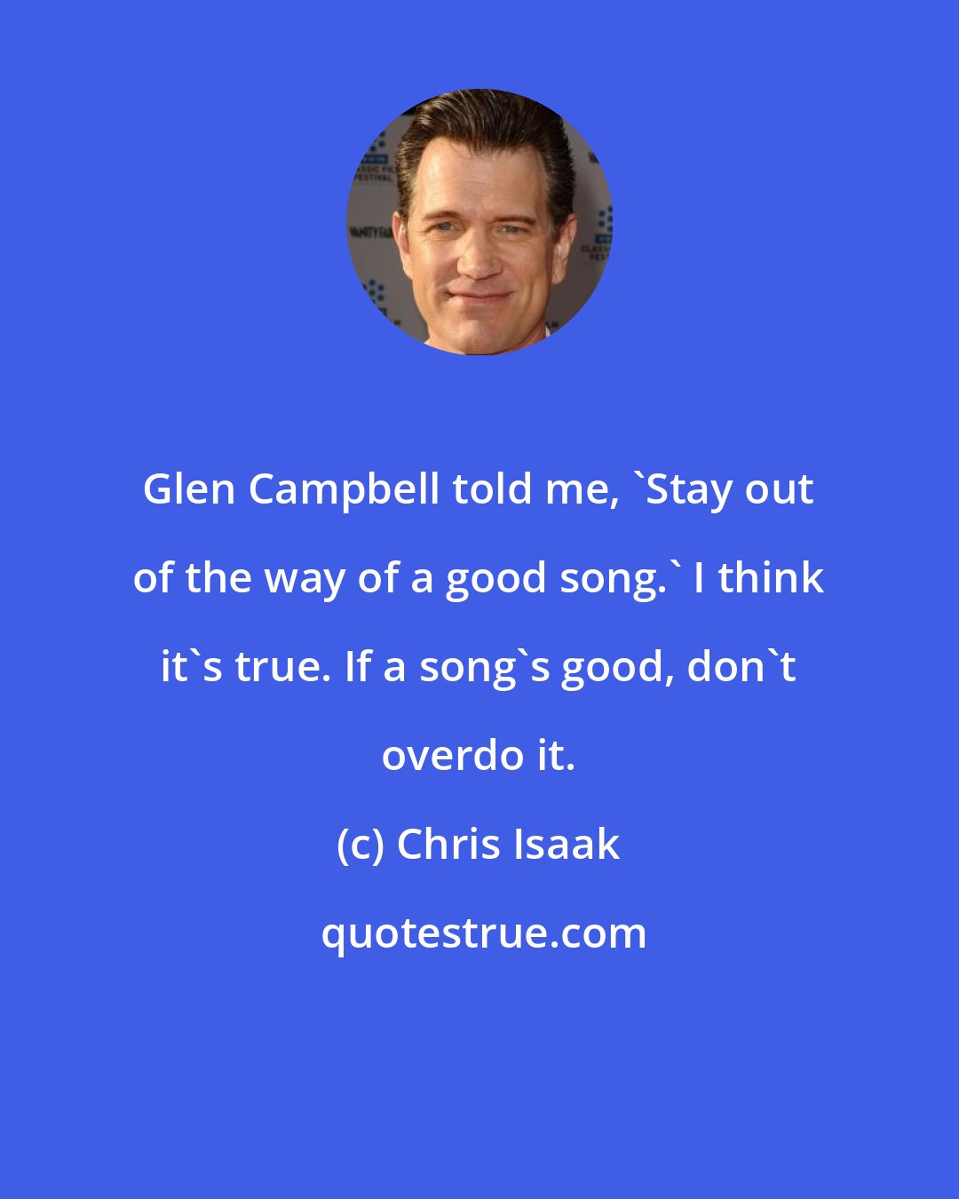 Chris Isaak: Glen Campbell told me, 'Stay out of the way of a good song.' I think it's true. If a song's good, don't overdo it.