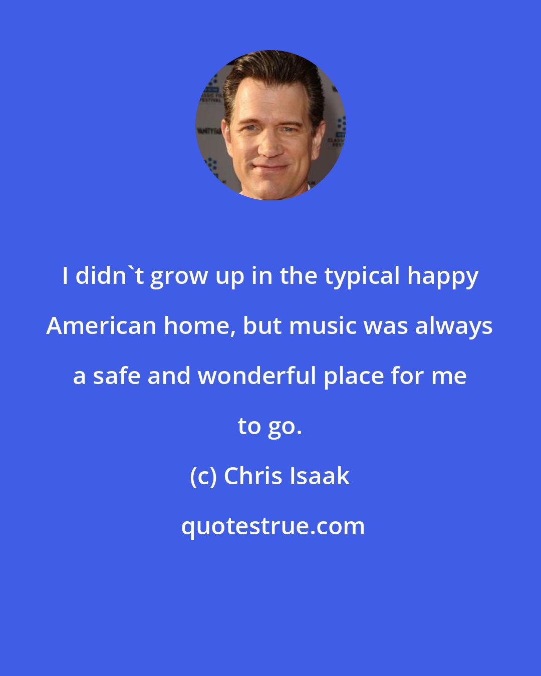Chris Isaak: I didn't grow up in the typical happy American home, but music was always a safe and wonderful place for me to go.