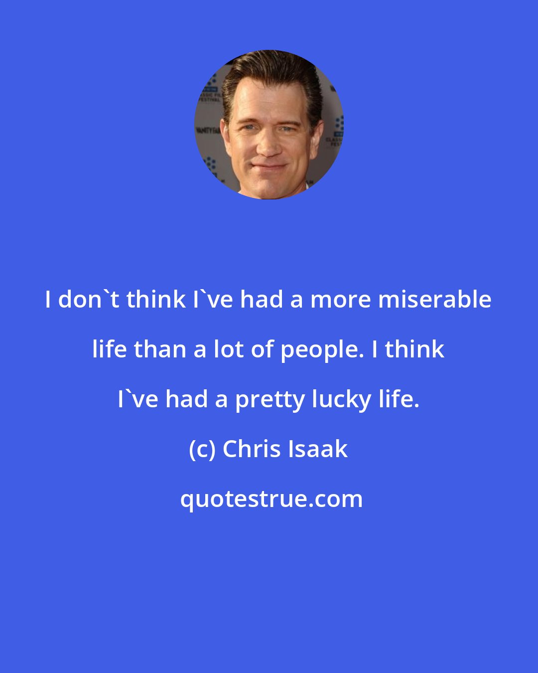 Chris Isaak: I don't think I've had a more miserable life than a lot of people. I think I've had a pretty lucky life.