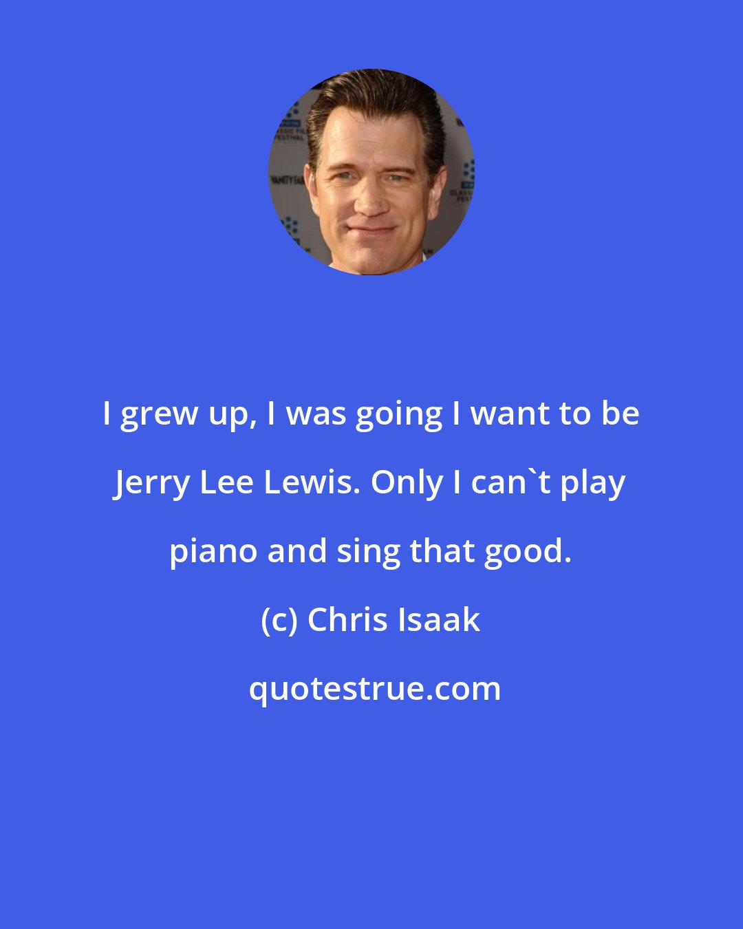 Chris Isaak: I grew up, I was going I want to be Jerry Lee Lewis. Only I can't play piano and sing that good.