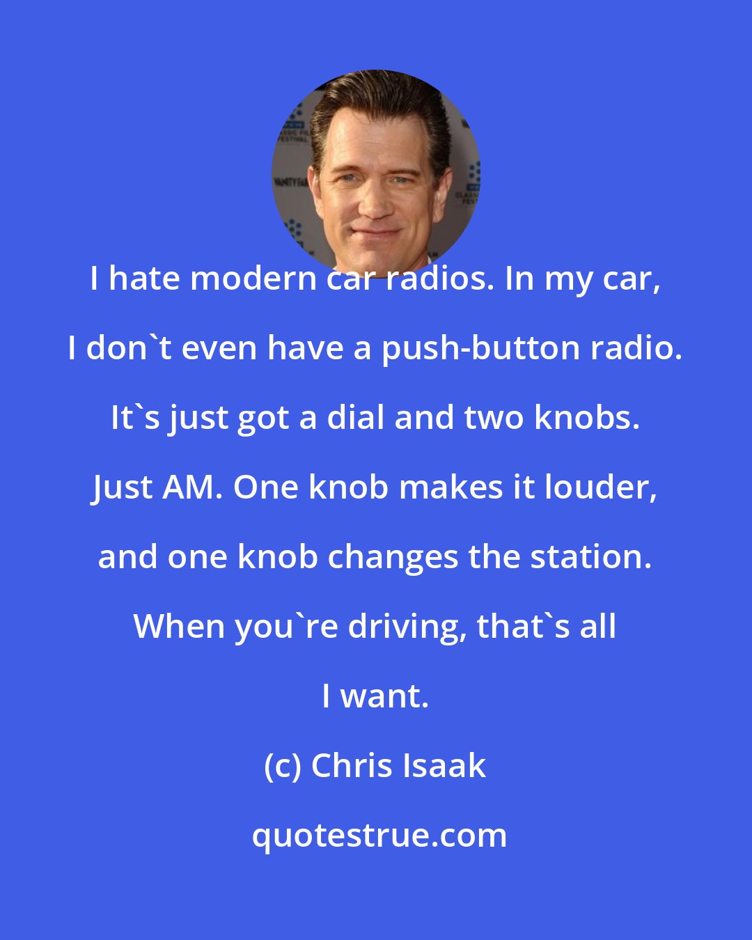 Chris Isaak: I hate modern car radios. In my car, I don't even have a push-button radio. It's just got a dial and two knobs. Just AM. One knob makes it louder, and one knob changes the station. When you're driving, that's all I want.
