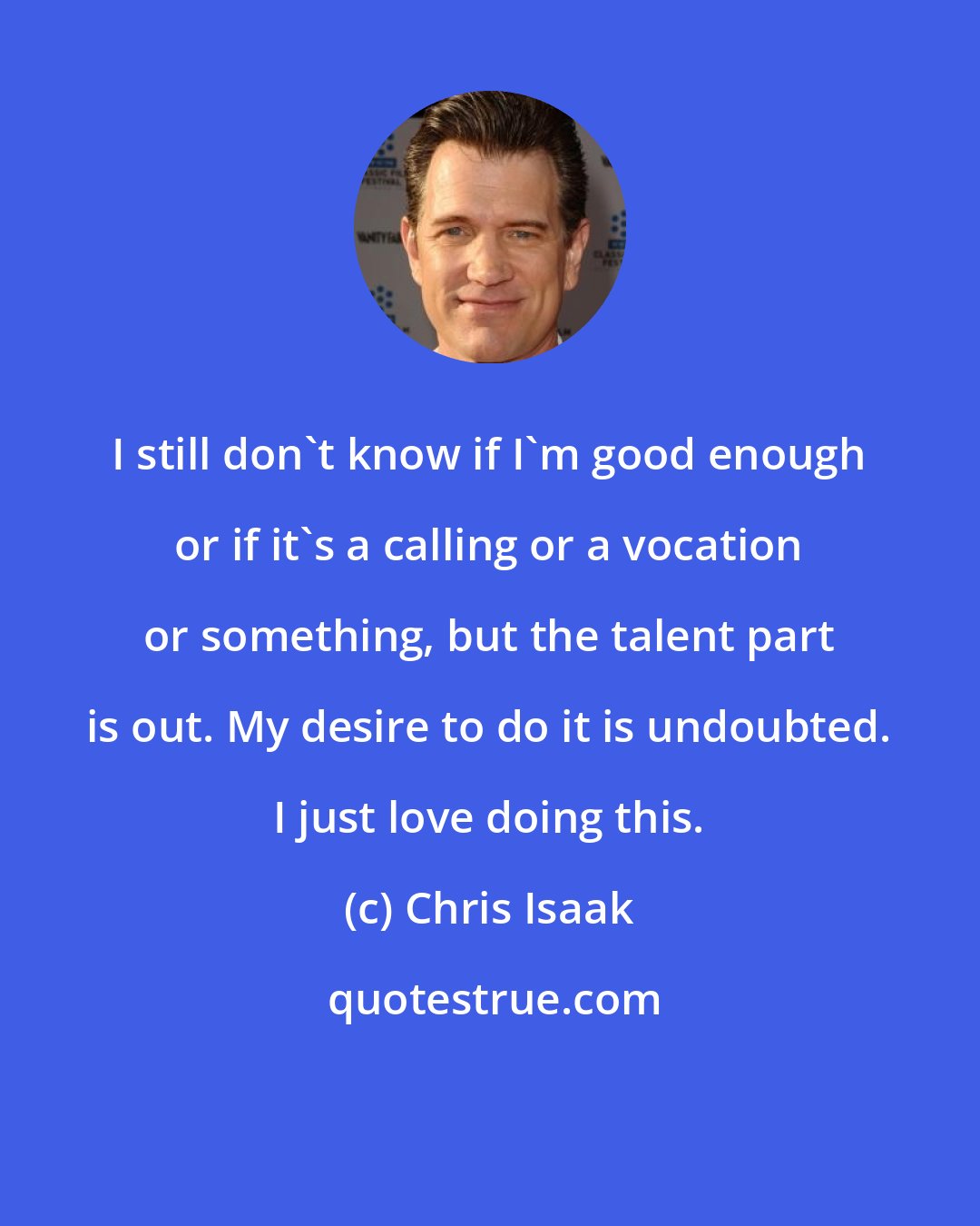 Chris Isaak: I still don't know if I'm good enough or if it's a calling or a vocation or something, but the talent part is out. My desire to do it is undoubted. I just love doing this.