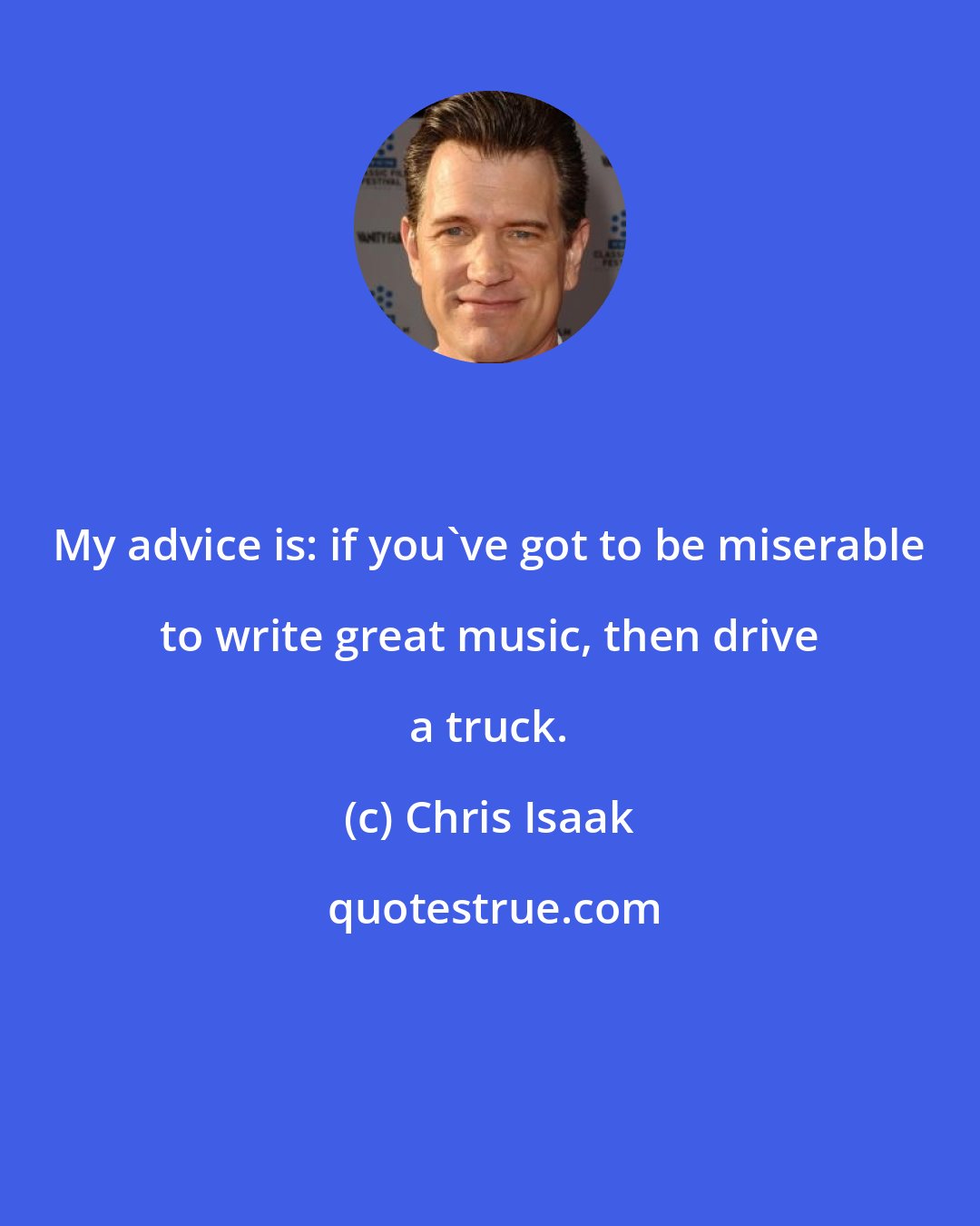 Chris Isaak: My advice is: if you've got to be miserable to write great music, then drive a truck.