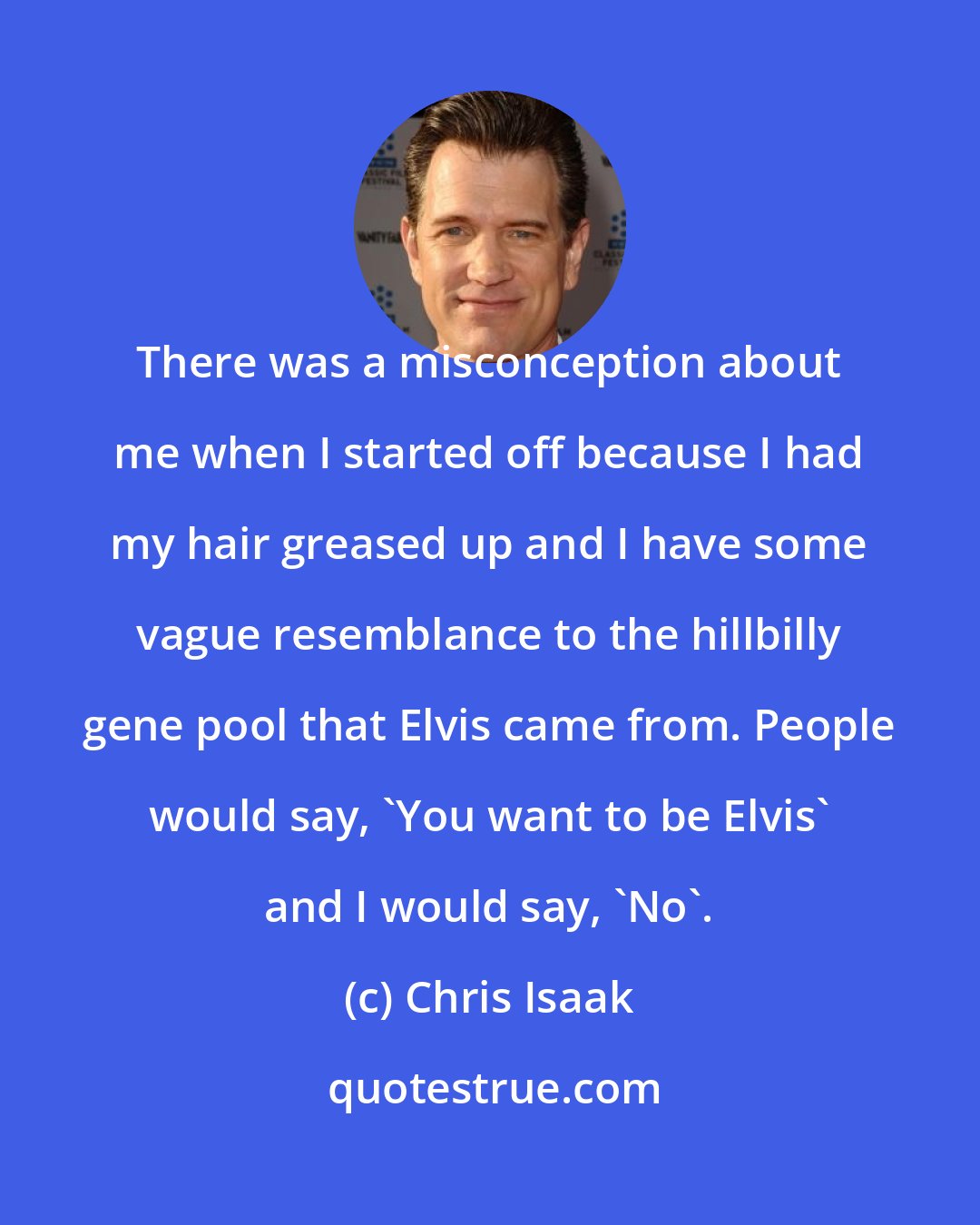 Chris Isaak: There was a misconception about me when I started off because I had my hair greased up and I have some vague resemblance to the hillbilly gene pool that Elvis came from. People would say, 'You want to be Elvis' and I would say, 'No'.