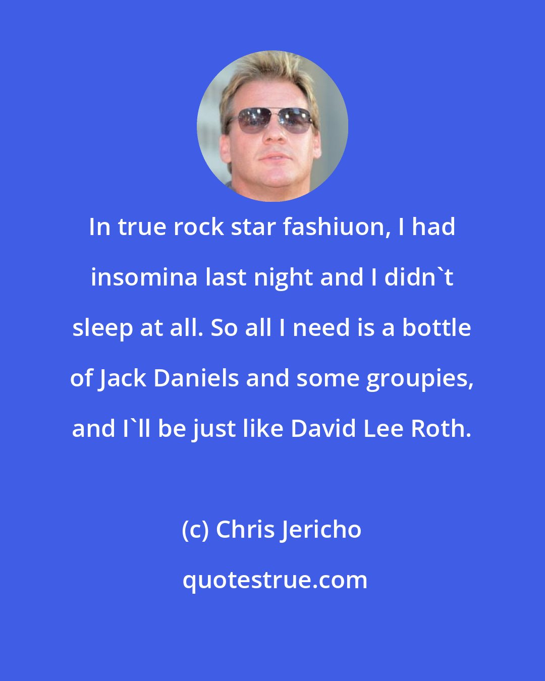 Chris Jericho: In true rock star fashiuon, I had insomina last night and I didn't sleep at all. So all I need is a bottle of Jack Daniels and some groupies, and I'll be just like David Lee Roth.