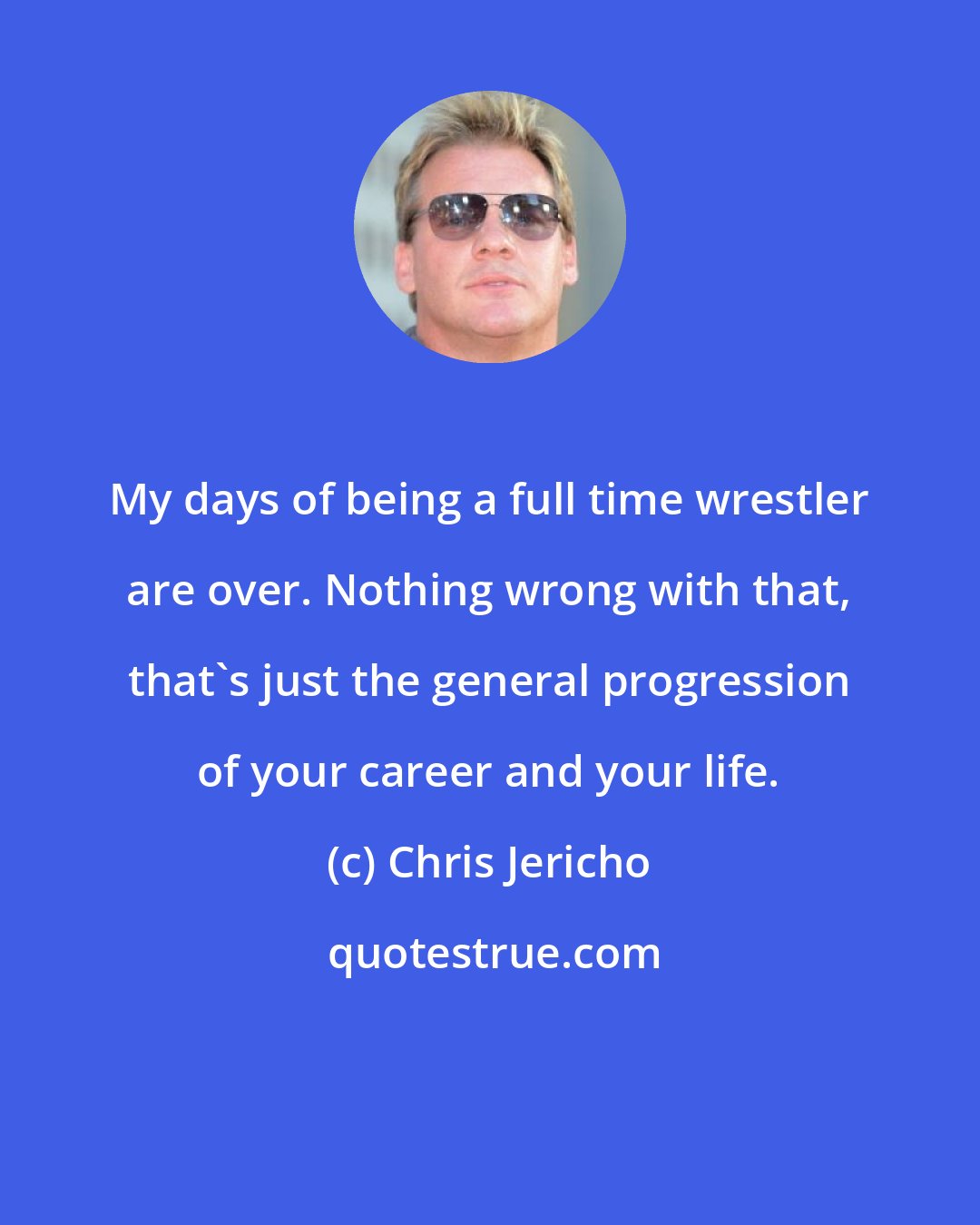 Chris Jericho: My days of being a full time wrestler are over. Nothing wrong with that, that's just the general progression of your career and your life.