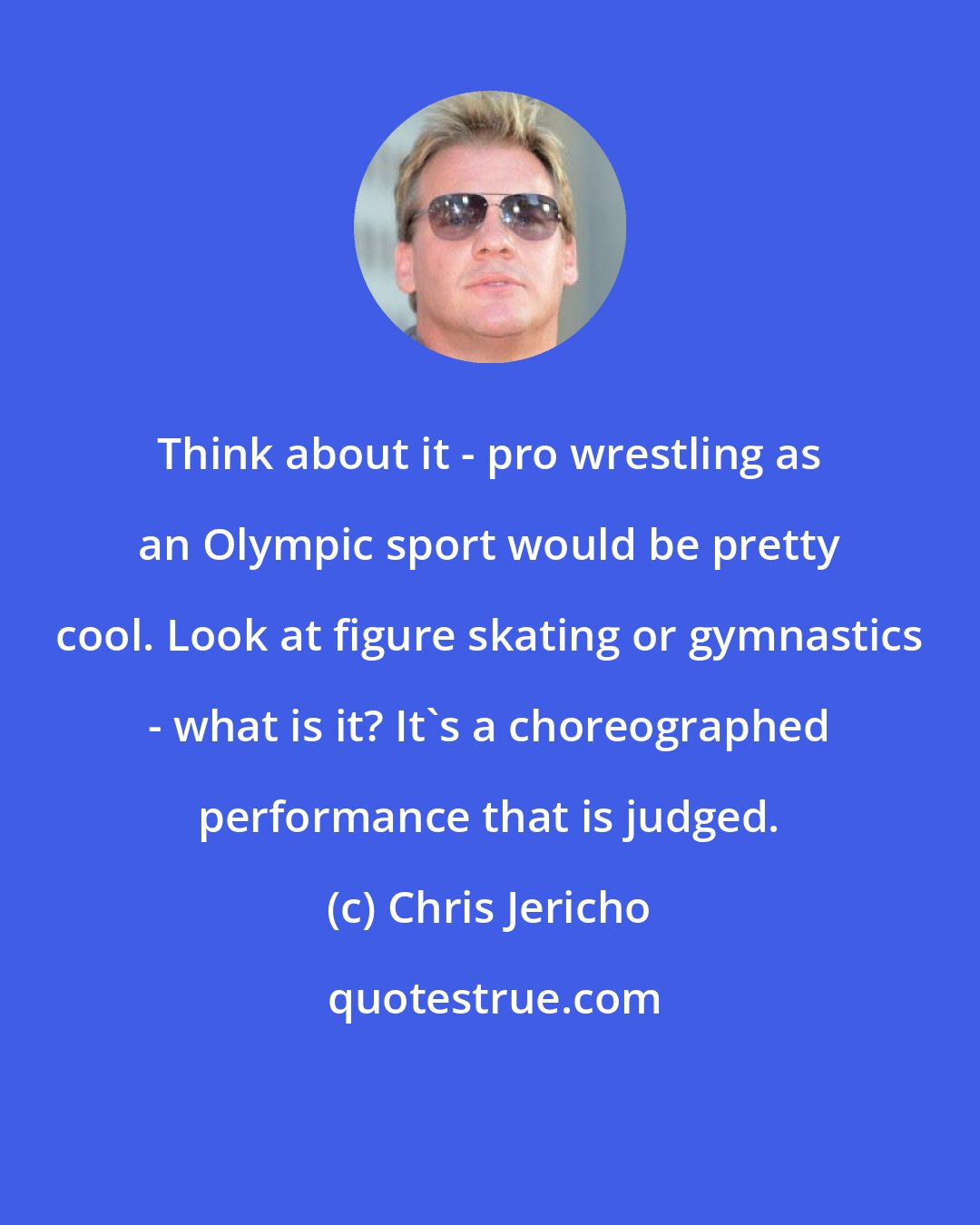 Chris Jericho: Think about it - pro wrestling as an Olympic sport would be pretty cool. Look at figure skating or gymnastics - what is it? It's a choreographed performance that is judged.