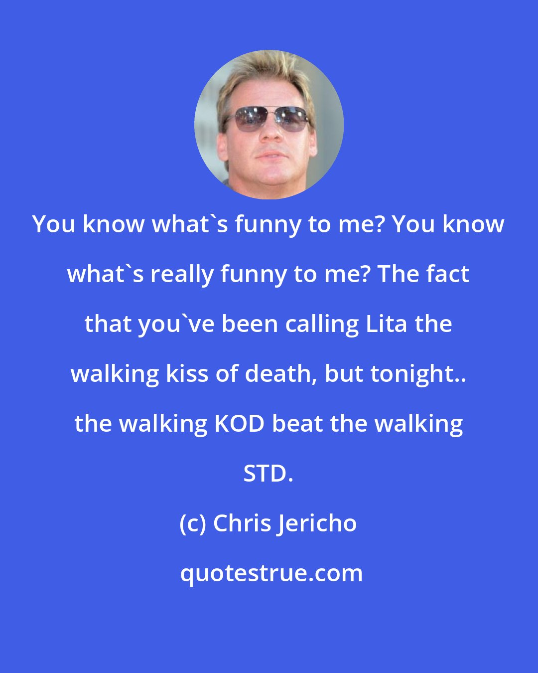 Chris Jericho: You know what's funny to me? You know what's really funny to me? The fact that you've been calling Lita the walking kiss of death, but tonight.. the walking KOD beat the walking STD.