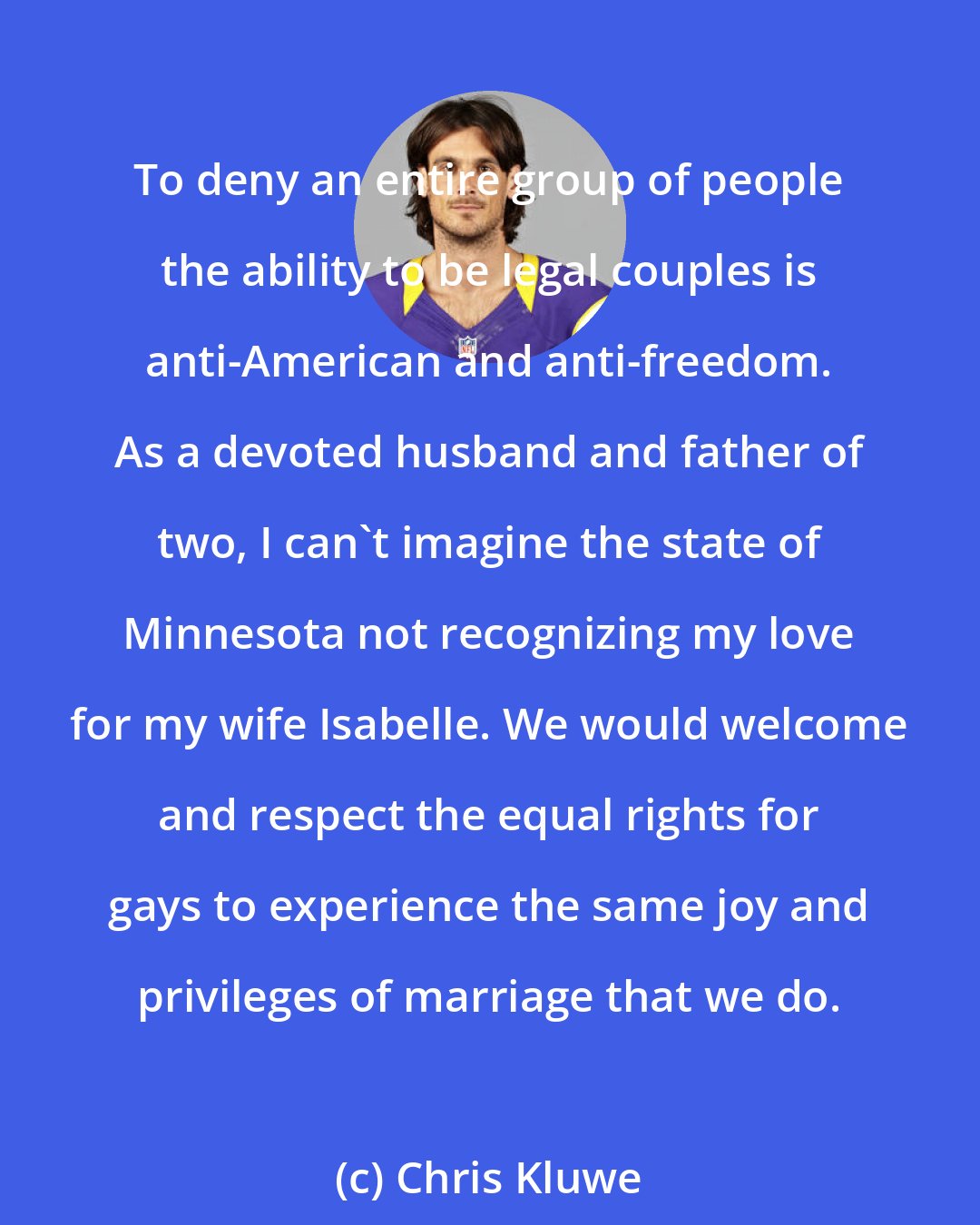 Chris Kluwe: To deny an entire group of people the ability to be legal couples is anti-American and anti-freedom. As a devoted husband and father of two, I can't imagine the state of Minnesota not recognizing my love for my wife Isabelle. We would welcome and respect the equal rights for gays to experience the same joy and privileges of marriage that we do.