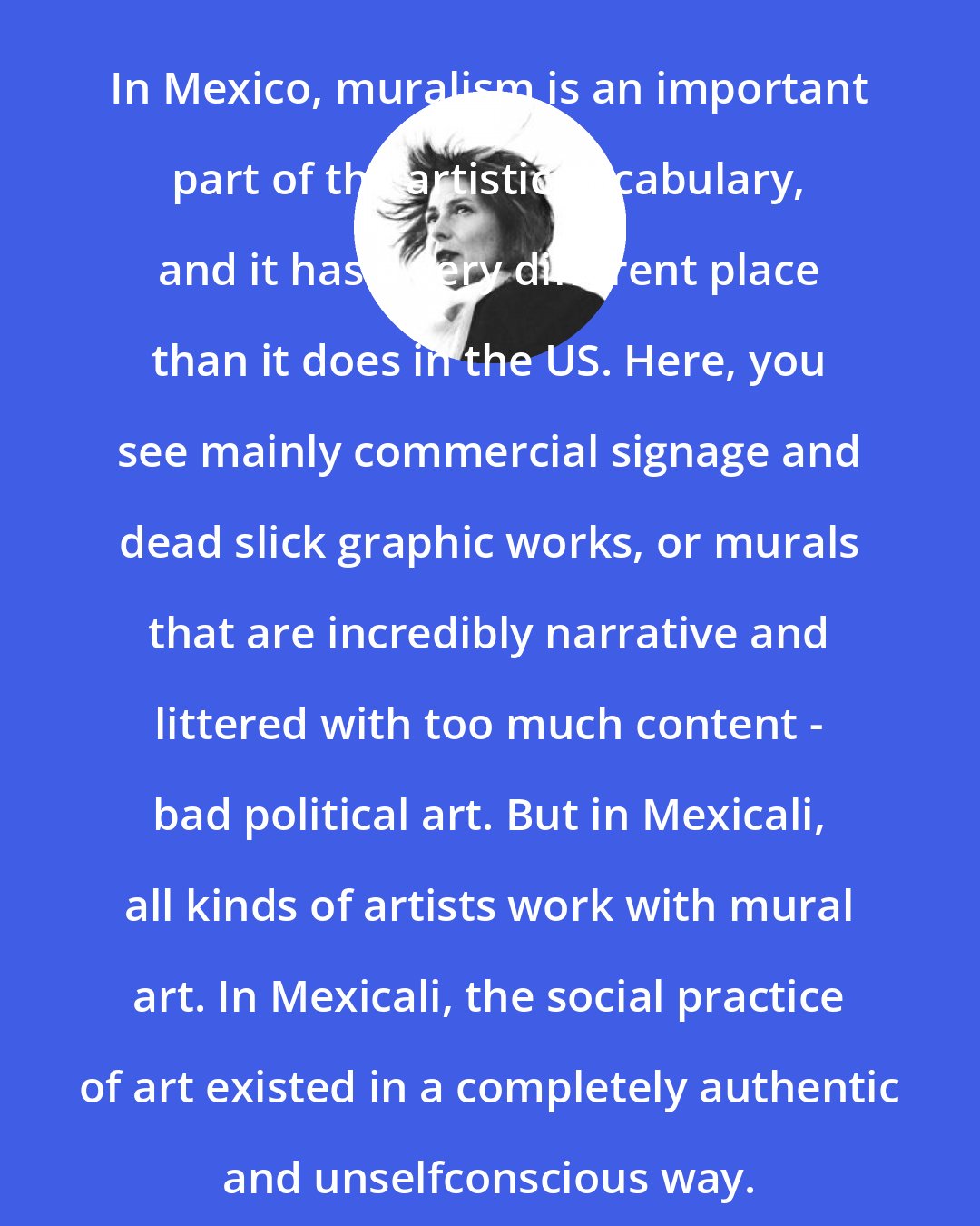 Chris Kraus: In Mexico, muralism is an important part of the artistic vocabulary, and it has a very different place than it does in the US. Here, you see mainly commercial signage and dead slick graphic works, or murals that are incredibly narrative and littered with too much content - bad political art. But in Mexicali, all kinds of artists work with mural art. In Mexicali, the social practice of art existed in a completely authentic and unselfconscious way.