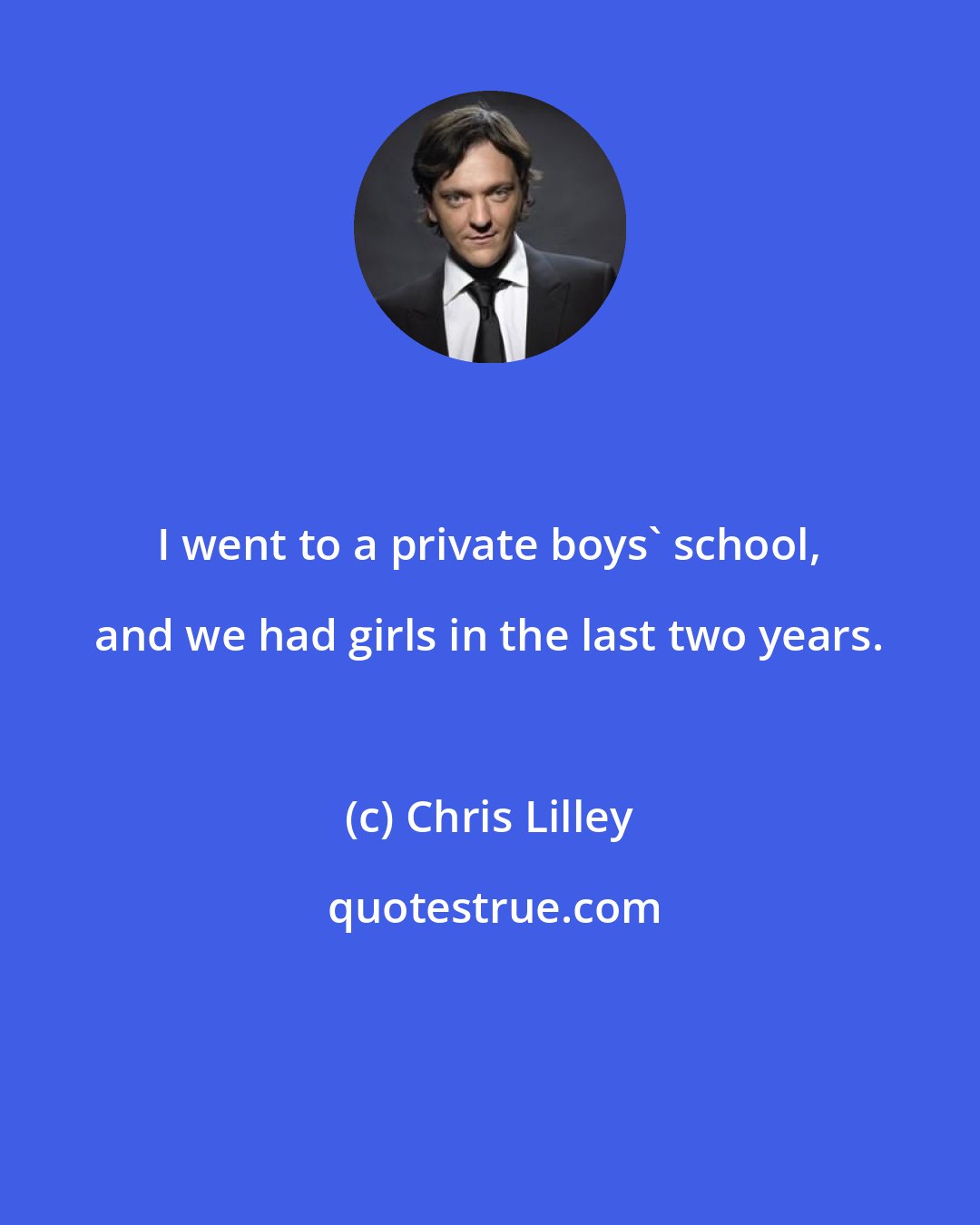 Chris Lilley: I went to a private boys' school, and we had girls in the last two years.