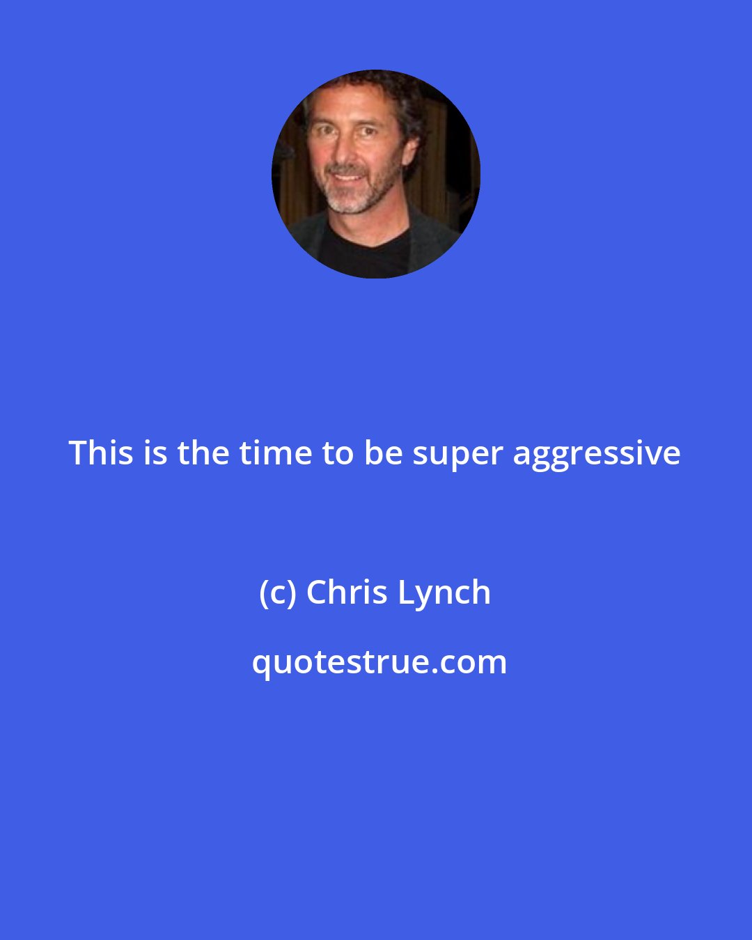 Chris Lynch: This is the time to be super aggressive
