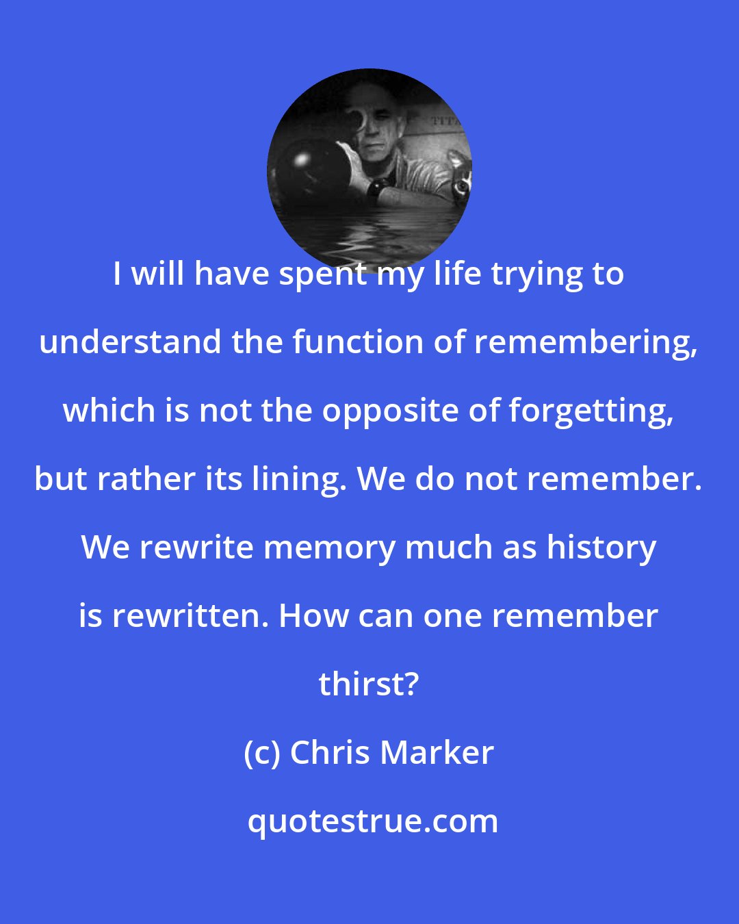 Chris Marker: I will have spent my life trying to understand the function of remembering, which is not the opposite of forgetting, but rather its lining. We do not remember. We rewrite memory much as history is rewritten. How can one remember thirst?