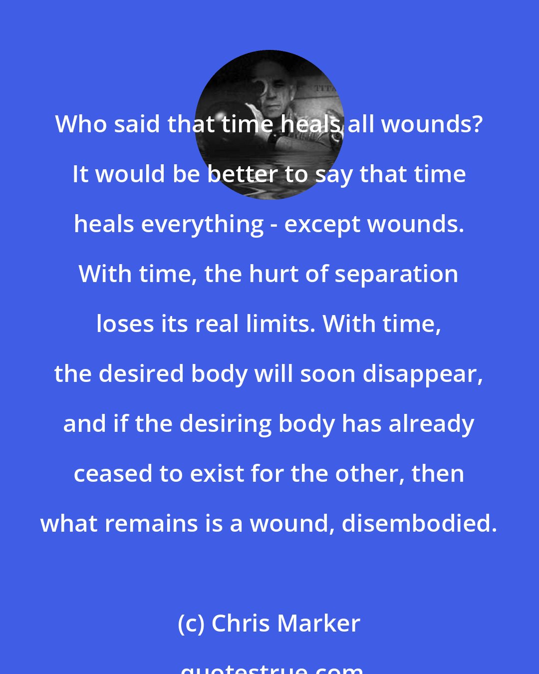 Chris Marker: Who said that time heals all wounds? It would be better to say that time heals everything - except wounds. With time, the hurt of separation loses its real limits. With time, the desired body will soon disappear, and if the desiring body has already ceased to exist for the other, then what remains is a wound, disembodied.