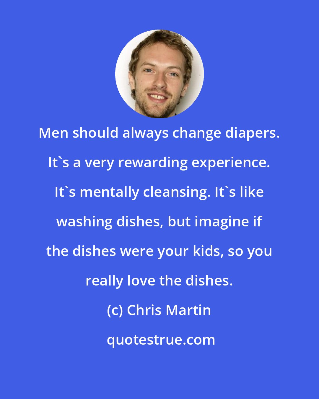 Chris Martin: Men should always change diapers. It's a very rewarding experience. It's mentally cleansing. It's like washing dishes, but imagine if the dishes were your kids, so you really love the dishes.
