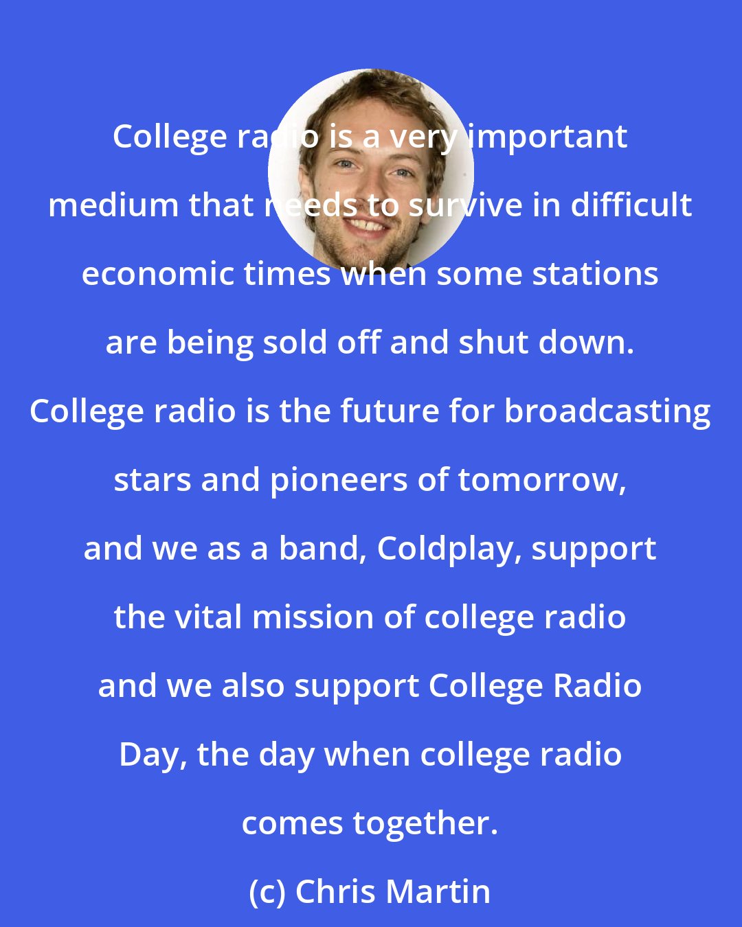 Chris Martin: College radio is a very important medium that needs to survive in difficult economic times when some stations are being sold off and shut down. College radio is the future for broadcasting stars and pioneers of tomorrow, and we as a band, Coldplay, support the vital mission of college radio and we also support College Radio Day, the day when college radio comes together.