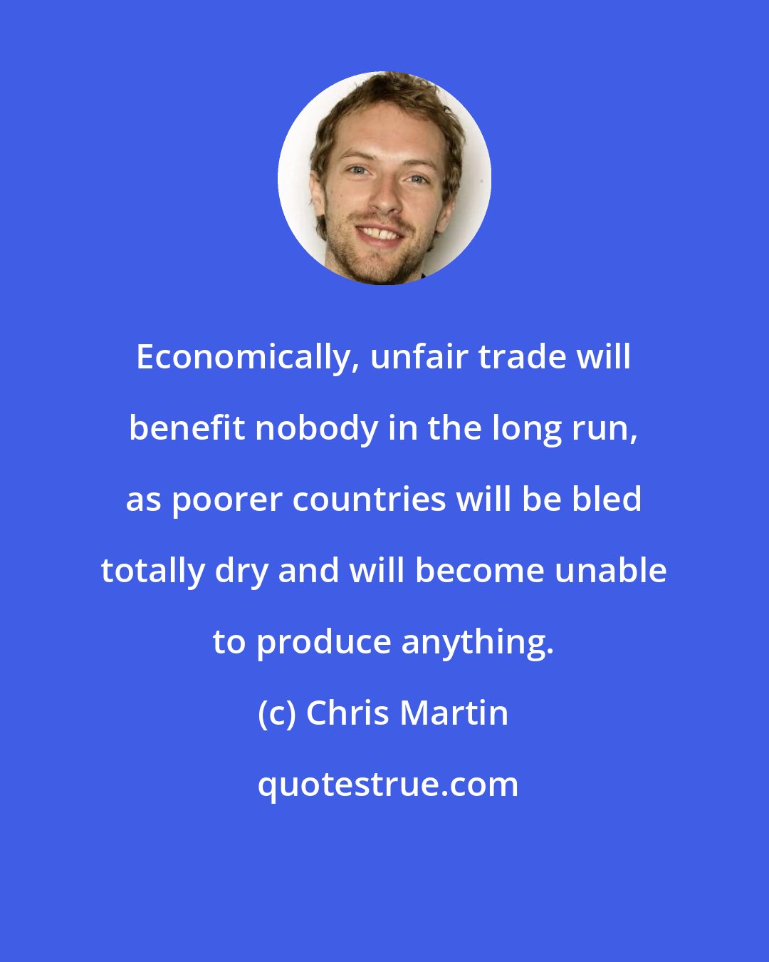 Chris Martin: Economically, unfair trade will benefit nobody in the long run, as poorer countries will be bled totally dry and will become unable to produce anything.