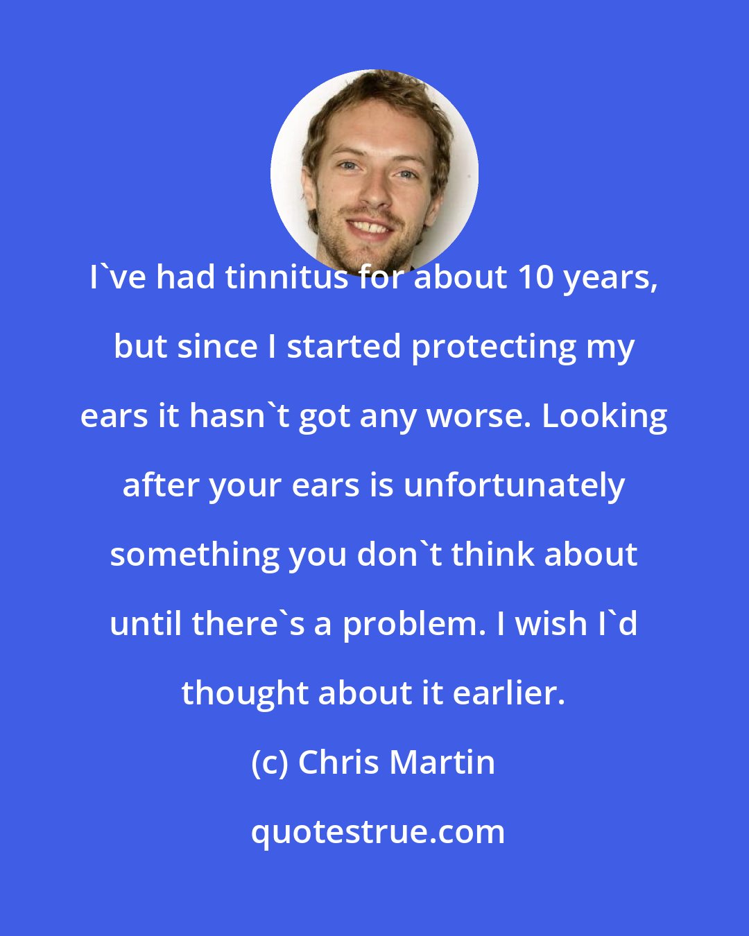 Chris Martin: I've had tinnitus for about 10 years, but since I started protecting my ears it hasn't got any worse. Looking after your ears is unfortunately something you don't think about until there's a problem. I wish I'd thought about it earlier.