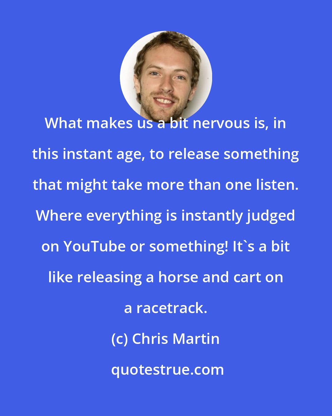 Chris Martin: What makes us a bit nervous is, in this instant age, to release something that might take more than one listen. Where everything is instantly judged on YouTube or something! It's a bit like releasing a horse and cart on a racetrack.