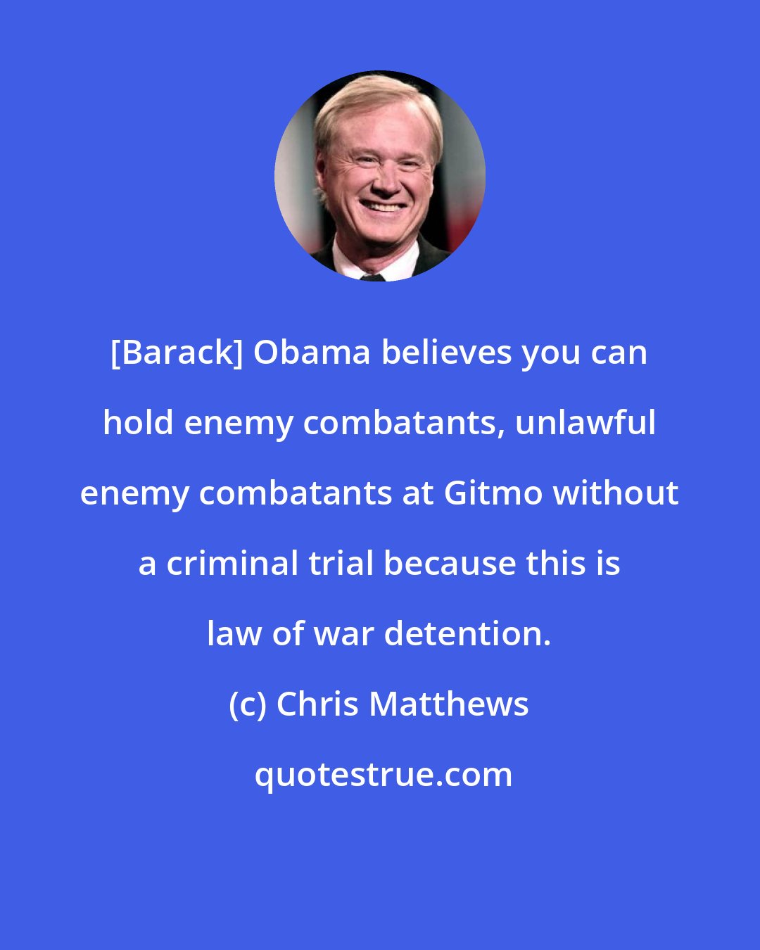 Chris Matthews: [Barack] Obama believes you can hold enemy combatants, unlawful enemy combatants at Gitmo without a criminal trial because this is law of war detention.