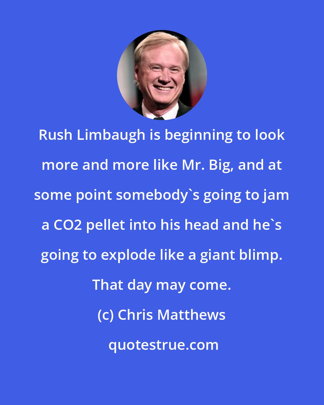 Chris Matthews: Rush Limbaugh is beginning to look more and more like Mr. Big, and at some point somebody's going to jam a CO2 pellet into his head and he's going to explode like a giant blimp. That day may come.