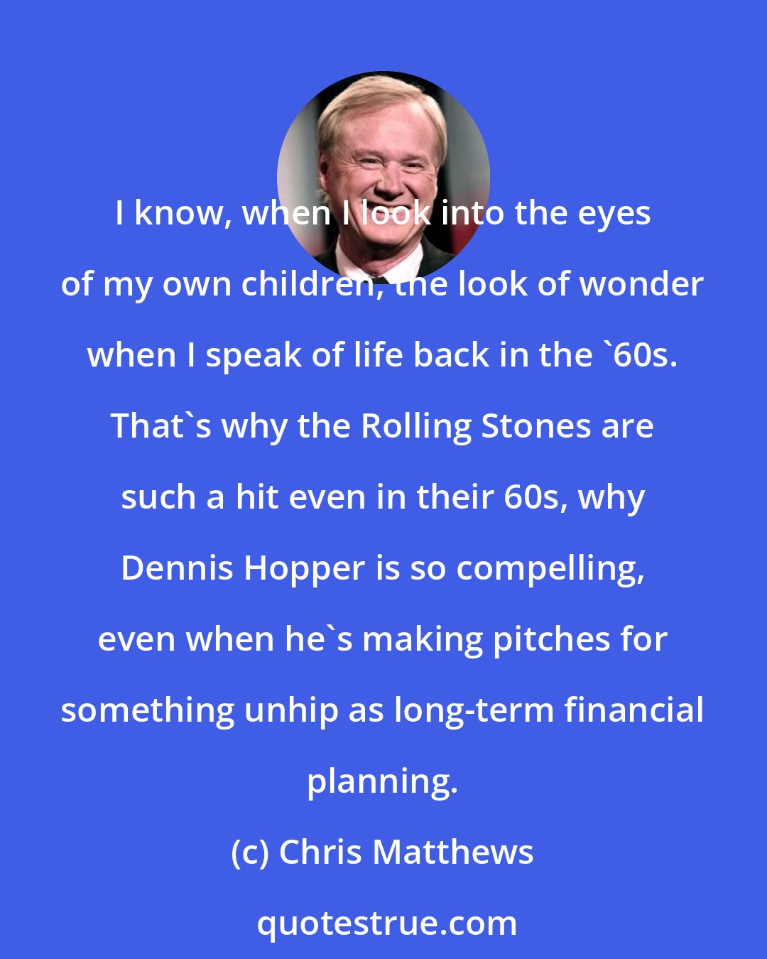 Chris Matthews: I know, when I look into the eyes of my own children, the look of wonder when I speak of life back in the '60s. That's why the Rolling Stones are such a hit even in their 60s, why Dennis Hopper is so compelling, even when he's making pitches for something unhip as long-term financial planning.